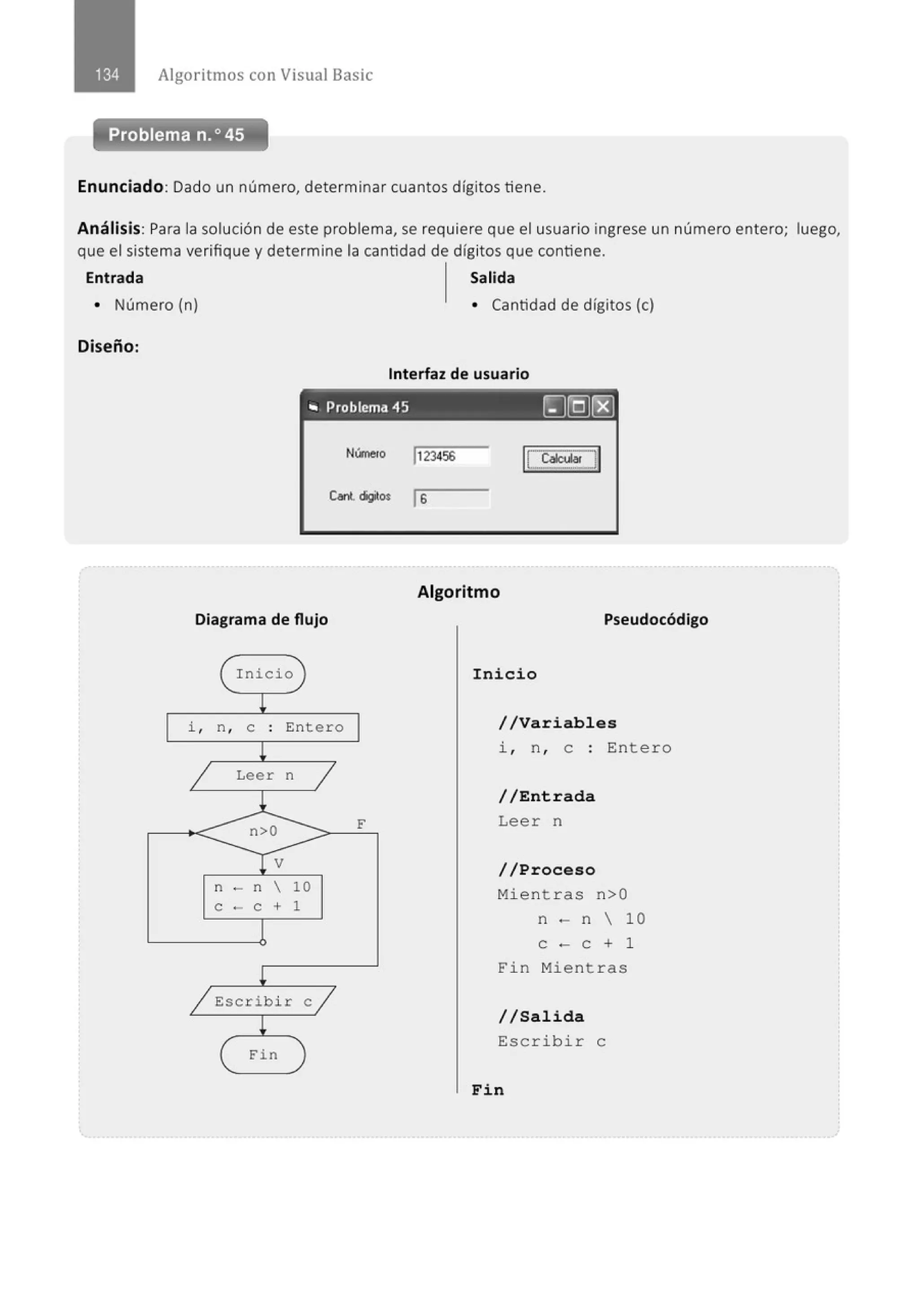 Algoritmos con Visual Basic
Problema n.o 45
Enunciado: Dado un número, determinar cuantos dígitos tiene.
Análisis: Para la solución de este problema, se requiere que el usuario ingrese un número entero; luego,
que el sistema verifique y determine la cantidad de dígitos que contiene.
Entrada Salida
• Número (n) • Cantidad de dígitos (e)
Diseño:
Interfaz de usuario
"' Problema 45 ~[QJ[8)
NírneJO 1123456
C,nl cigltO$ 1S
Diagrama de flujo
Inicio
i , n, e : Entero
Leer n
n - n  10
e - e + 1
Escr i bi r e
Fi n
F
Algoritmo
Pseudocódigo
Inicio
//Variables
i , n , e : Entero
//Entrada
Leer n
//Proceso
Mientras n>O
n - n  10
e - e + 1
Fin Mien t ras
//Salida
Escribir e
Fin
 
