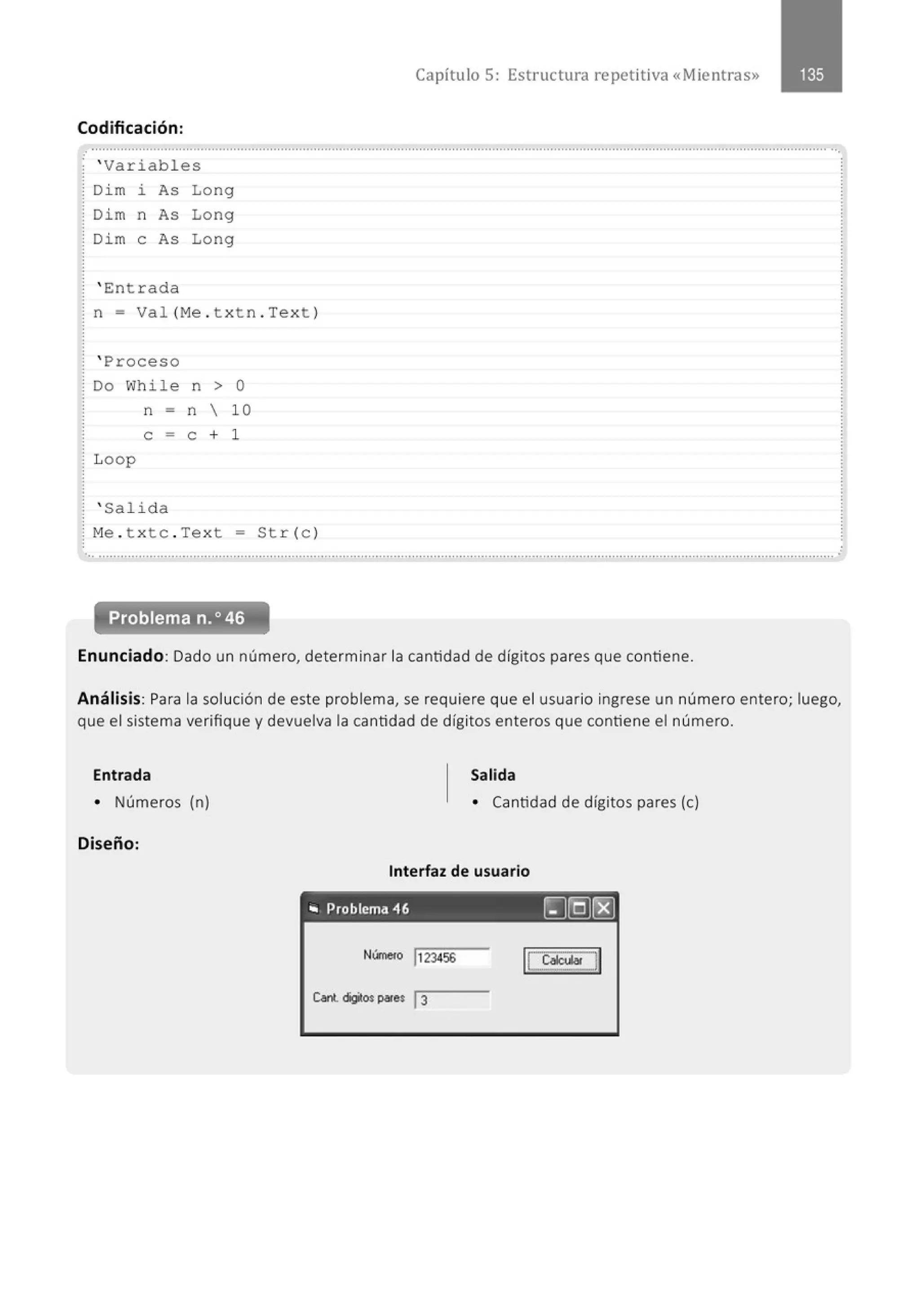 Capítulo 5: Estructura repetitiva «Mientras»
Codificación :
..........................................................................................." ................................................................................................................
' Variabl es
Di m i As Lo ng
Di m n As Long
Di m e As Long
' E:ntrada
n = Val (M
e . t xtn . Tex t )
' Proceso
Do While n > O
n = n  10
e = e + 1
Loop
' Salid a
¡ M
e . t x tc . Tex t = St r (e )
... ............................................................................................................................................................................................................
Problema n.o 46
Enunciado: Dado un número, determinar la cantidad de dígitos pares que contiene.
Análisis: Para la solución de este problema, se requiere que el usuario ingrese un número entero; luego,
que el sistema verifique y devuelva la cantidad de dígitos enteros que contiene el número.
Entrada Salida
• Números (n) • Cantidad de dígitos pares (e)
Diseño:
Interfaz de usuario
'" Problema 46 ~§[8]
Númefo 1123456
ILcaw... d
 