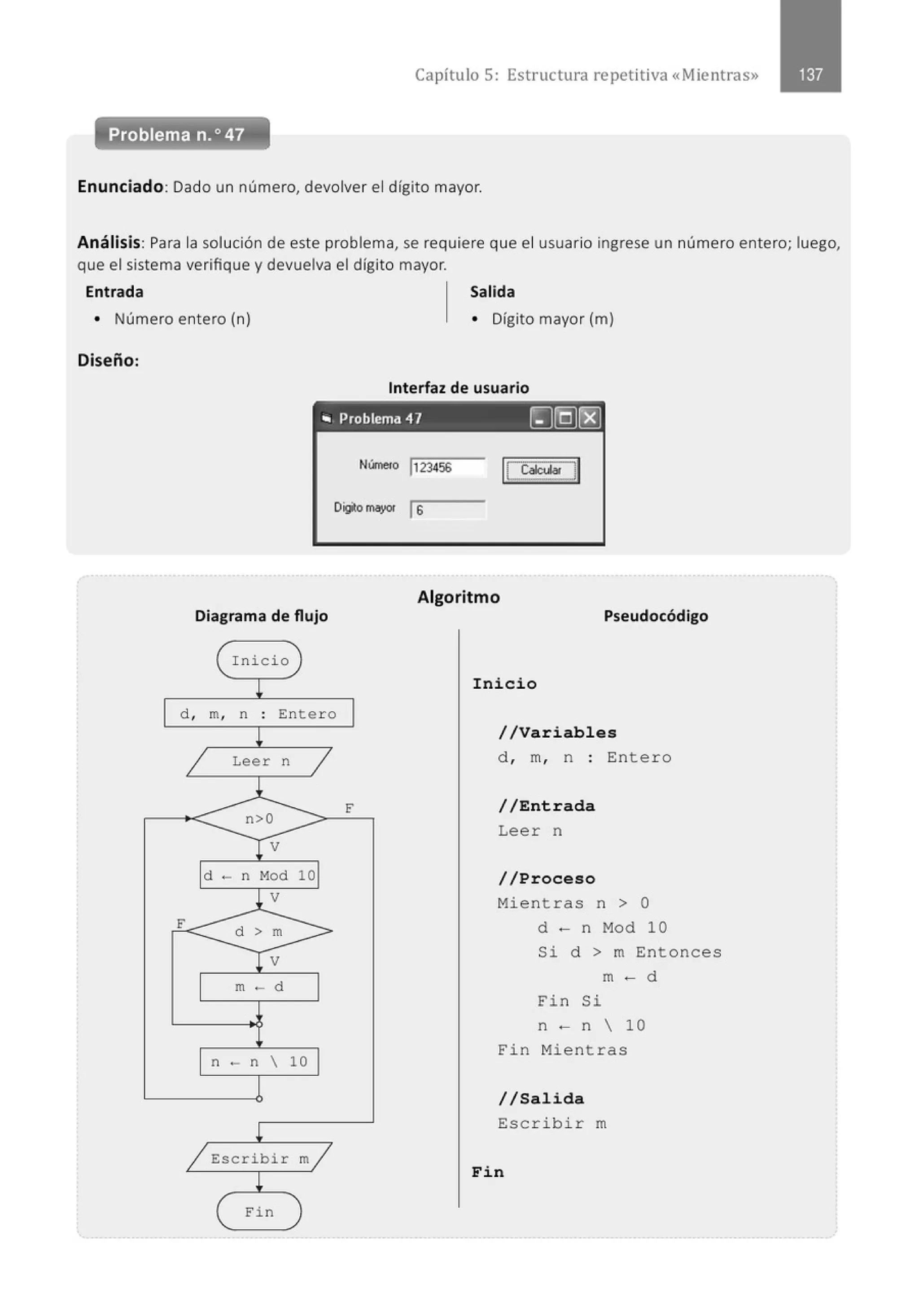 Capítulo 5: Estructura repetitiva «Mientras»
Enunciado: Dado un número, devolver el dígito mayor.
Análisis: Para la solución de este problema, se requiere que el usuario ingrese un número entero; luego,
que el sistema verifique y devuelva el dígito mayor.
Entrada Salida
• Número entero (n) • Dígito mayor (m)
Diseño:
Interfaz de usuario
., Problema 47 ~(Q)r8}
Númelo j123456
D~omayor ls
Algoritmo
Diagrama de flujo Pseudocódigo
1 I nicio
¡ Inicio
d , m, n . Entero
.
¡
1 Leer n
.1
n>O
¡ v
d - n Mod
l v
F d > m
Tv
m ·- d
n - n 
¡
/ Escribir
t
Fin
1
F
10
10
m/
//Variables
d , m, n : Entero
//Entrada
Leer n
//Proceso
Mientras n > O
d - n Mod 10
Si d > m Entonces
m - d
Fin Si
n - n  10
Fin Mientras
//Salida
Escrib i r m
Fin
 