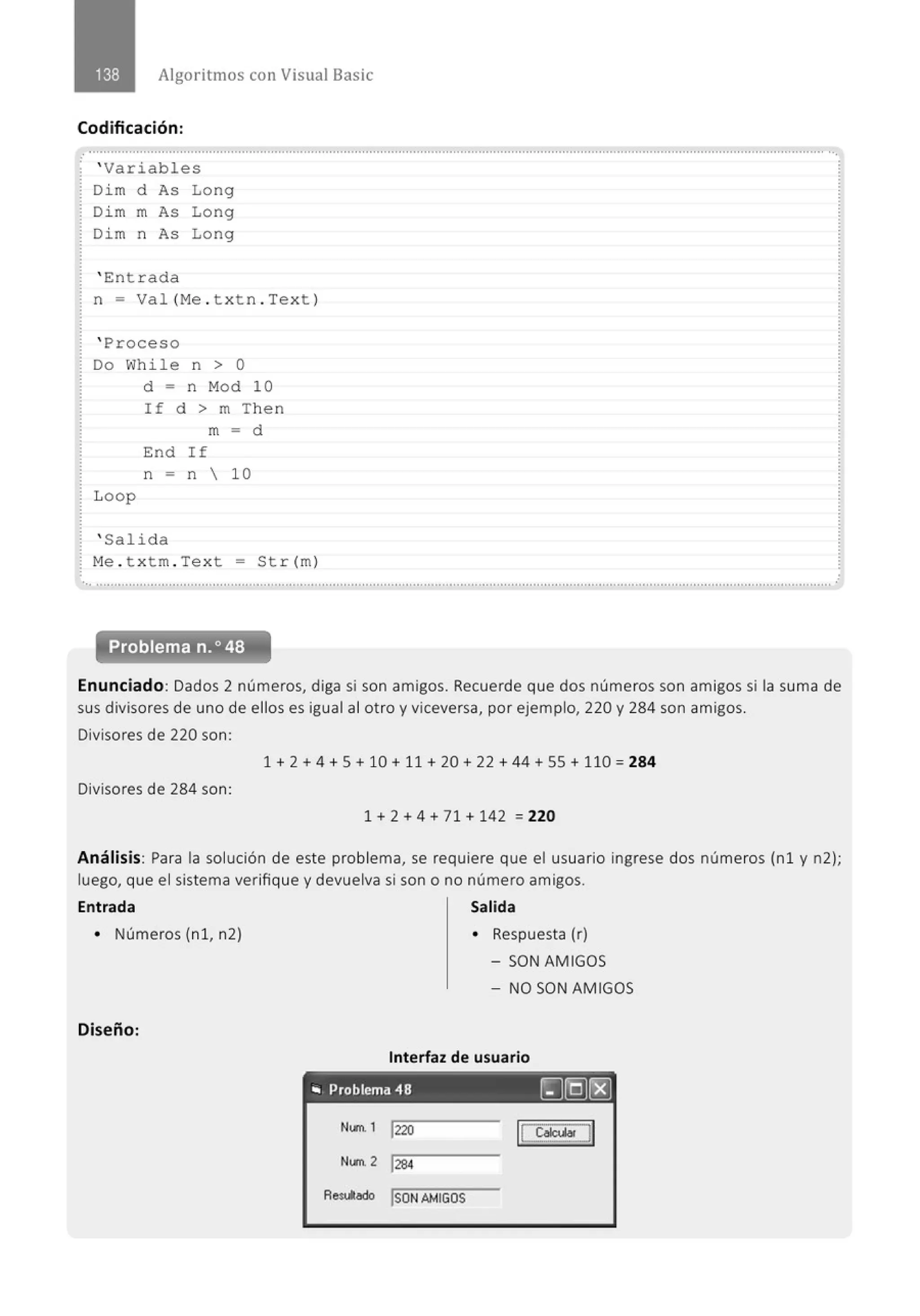 Algoritmos con Visual Basic
Codificación:
' Variables
Dim d As Long
Di m m As Long
Dim n As Long
' Ent rada
n = Val (Me . t x t n . Text )
' Proceso
Do While n > O
L oop
d = n Mod 10
If d > m Then
m = d
End If
n = n  10
' Salida
Me . t x t m. Text = Str(m)
...............................................................................................................' .................................................'............................................
Problema n.o 48
Enunciado: Dados 2 números, diga si son amigos. Recuerde que dos números son amigos si la suma de
sus divisores de uno de ellos es igual al otro y viceversa, por ejemplo, 220 y 284 son amigos.
Divisores de 220 son:
1 + 2 + 4 +S+ 10 + 11 + 20 + 22 + 44 +55+ 110 = 284
Divisores de 284 son:
1 + 2 + 4 + 71 + 142 = 220
Análisis: Para la solución de este problema, se requiere que el usuario ingrese dos números (n1 y n2);
luego, que el sistema verifique y devuelva si son o no número amigos.
Entrada Salida
• Números (nl, n2)
Diseño:
• Respuesta (r)
-SON AMIGOS
- NO SON AMIGOS
Interfaz de usuario
.. Problema 48 [)@)~
N...,. l 1220 ICS.~!.JI
Nllll 2 1
284
Resultado ISDNAMIGOS
 
