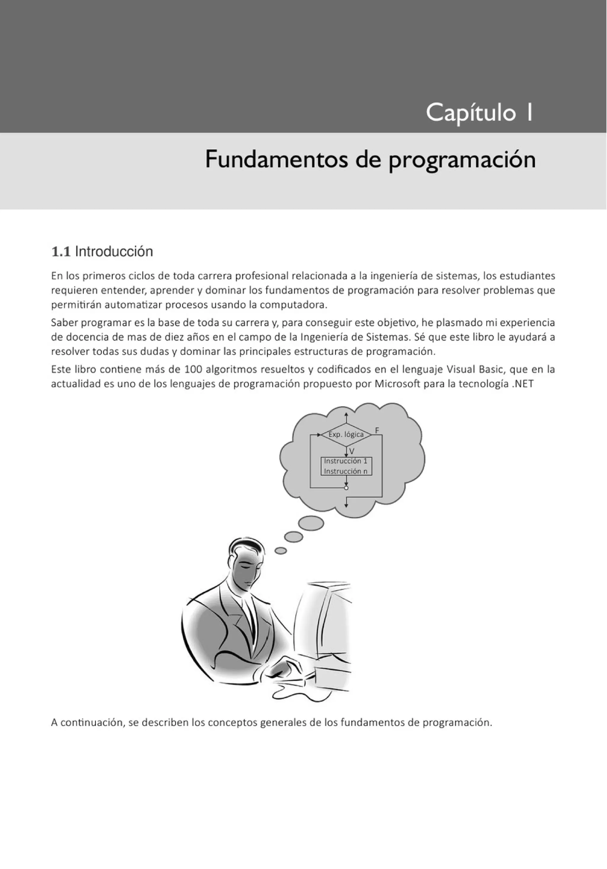 Fundamentos de programación
1.11ntroducción
En los primeros ciclos de toda carrera profesional relacionada a la ingeniería de sistemas, los estudiantes
requieren entender, aprender y dominar los fundamentos de programación para resolver problemas que
permitirán automatizar procesos usando la computadora.
Saber programar es la base de toda su carrera y, para conseguir este objetivo, he plasmado mi experiencia
de docencia de mas de diez años en el campo de la Ingeniería de Sistemas. Sé que este libro le ayudará a
resolver todas sus dudas y dominar las principales estructuras de programación.
Este libro contiene más de 100 algoritmos resueltos y codificados en el lenguaje Visual Basic, que en la
actualidad es uno de los lenguajes de programación propuesto por Microsoft para la tecnología .NET
A continuación, se describen los conceptos generales de los fundamentos de programación.
 