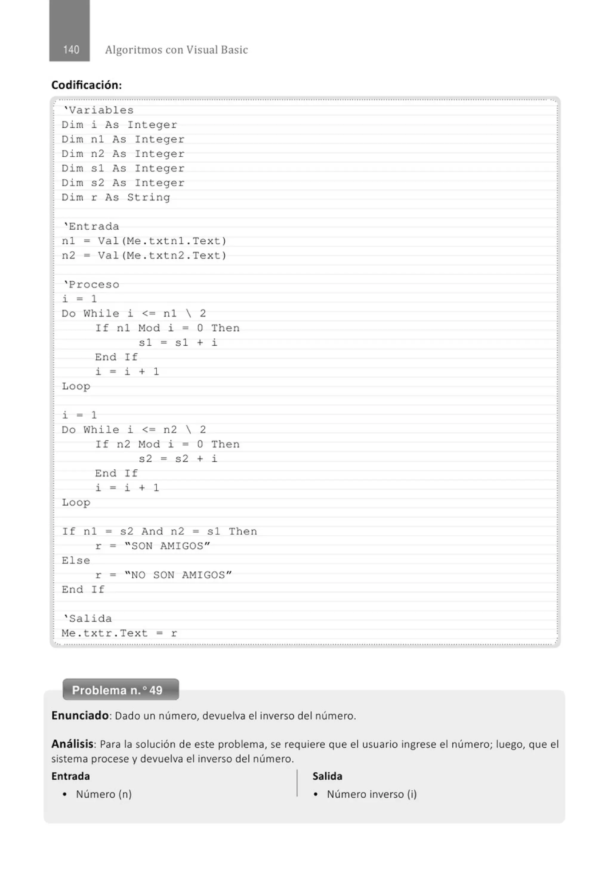 Algoritmos con Visual Basic
Codificación:
' Variables
Di m i As I nteger
Dim n1 As Integer
Di m n2 As Integer
Dim s1 As Integer
Dim s2 As Integer
Di m r As String
' E:ntrada
nl- Val (Me . t xtnl . Text}
n2 = Val(Me . t xtn2 . Text }
' Proceso
i = 1
Do While i <= nl  2
Loop
If n 1 Mod i = O Then
s1 = s l + i
E:nd If
l. = i + 1
i = 1
Do While i <= n2  2
Loop
If n2 Mod i = O Then
s2 = s2 + i
E:nd If
l. - i + 1
If n 1 = s 2 And n2 = s1 Then
r = " SON AMIGOS"
Else
r = " NO SON AMIGOS"
End If
' Salida
Me . t xtr . Text = r
... ....................................................' .........................................' ...........................................................................................................
Enunciado: Dado un número, devuelva el inverso del número.
Análisis: Para la solución de este problema, se requiere que el usuario ingrese el número; luego, que el
sistema procese y devuelva el inverso del número.
Entrada Salida
• Número (n) • Número inverso (i)
 