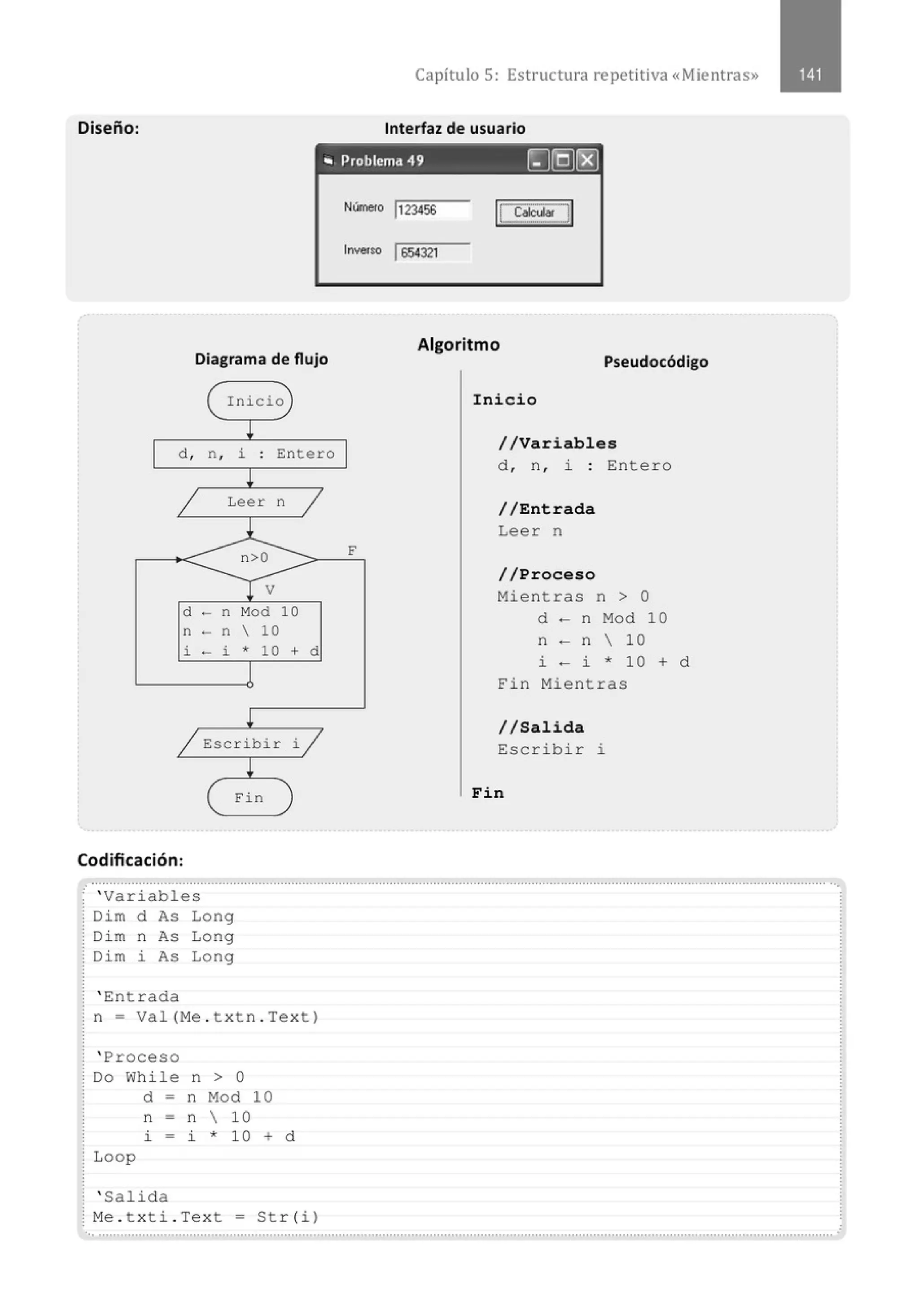 Capítulo 5: Estructura re petitiva «Mientras»
Diseño: Interfaz de usuario
• Problema 49 [J[QJ[EJ
Diagrama de flujo
Inicio
d , n, i Entero
Leer n
d - n Mod 10
n - n  10
i - i * 10 + d
Escribir i
Fin
Codificación:
Nllnero 1
123456
l-.$0 1654321
Algoritmo
Pseudocódigo
Inicio
//Variables
d , n , i : Entero
//Entrada
Leer n
//Proceso
Mientras n > O
d - n Mod 10
n - n  10
i - i * 10 + d
Fin Mientras
//Salida
Escribir l.
Fin
.......................................................................................................................................................................................................... ...
,. ' Variables
Dim d As Long
Di m n As Long
Dim i As Long
' Entrada
n = Val(Me . txtn . Text)
' Proceso
Do While n > O
Loop
d = n Mod 10
n = n  10
i - i * 1 0 + d
' Salida
: Me . txti.Tex t = Str(i)
..............................................................................................................................................................................................................
 