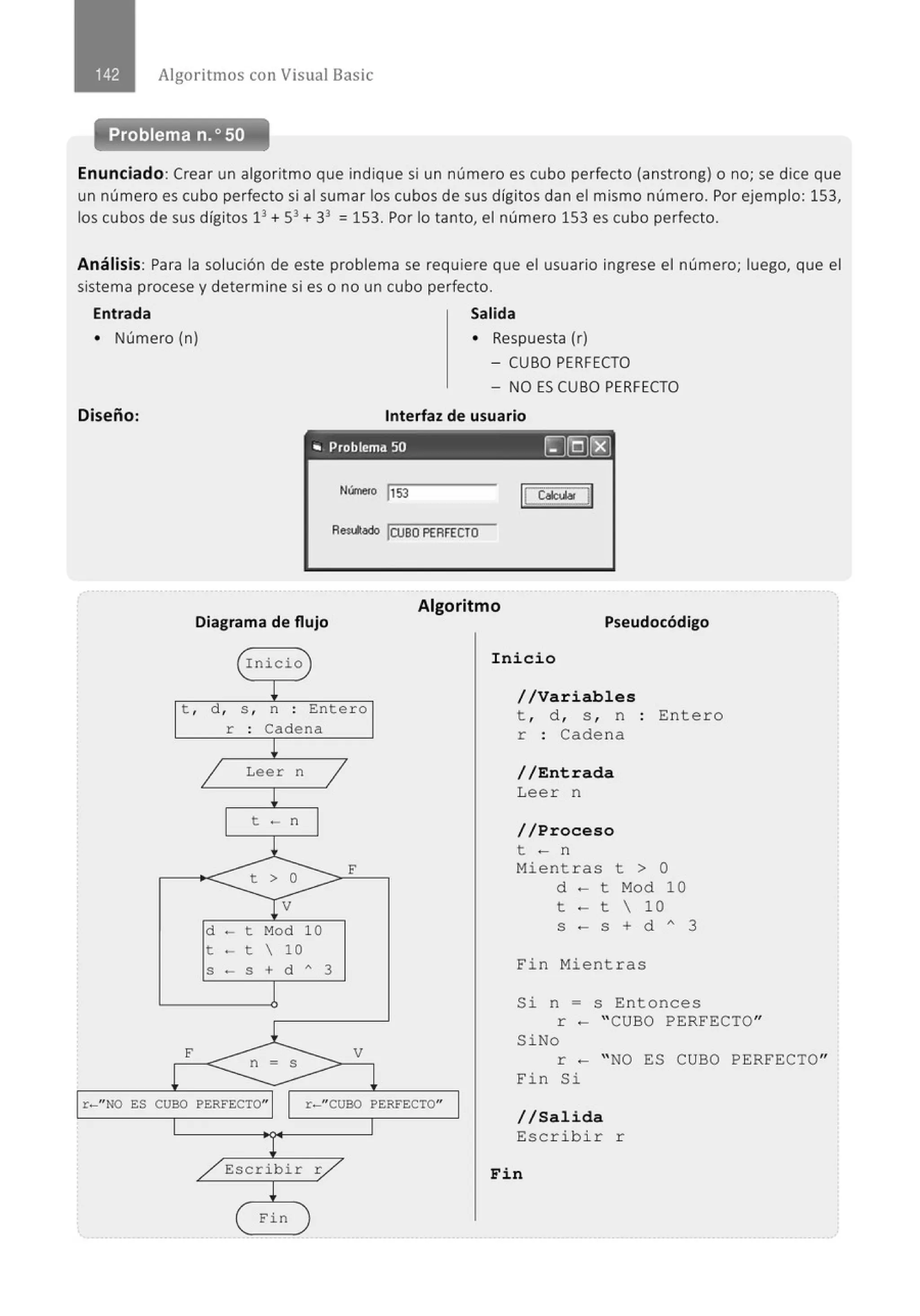 Algoritmos con Visual Basic
Problema n.o 50
Enunciado:Crear un algoritmo que indique si un número es cubo perfecto (anstrong) o no; se dice que
un número es cubo perfecto si al sumar los cubos de sus dígitos dan el mismo número. Por ejemplo: 153,
los cubos de sus dígitos 13
+ 53
+ 33
= 153. Por lo tanto, el número 153 es cubo perfecto.
Análisis: Para la solución de este problema se requiere que el usuario ingrese el número; luego, que el
sistema procese y determine si es o no un cubo perfecto.
Entrada Salida
• Número (n) • Respuesta (r)
Diseño:
- CUBO PERFECTO
- NO ES CUBO PERFECTO
Interfaz de usuario
.. Problema 50 ~§C8)
Aes¡jado !CUBO PERFECTO
Diagrama de flujo
Algoritmo
Pseudocódigo
Inicio
t , d , s , n : Entero
r Cadena
Leer n
t - n
d - t Mod 10
t - t  10
S - S + d A 3
F
//Variables
t , d , s , n Entero
r : Cadena
//Entrada
Leer n
//Proceso
t - n
Mientras t > O
d - t Mod 10
t - t  10
S - S + d " 3
Fin Mientras
Si n = s Entonces
r - " CUBO PERFECTO"
SiNo
r - " NO ES CUBO PERFECTO"
Fin Si
r-" NO ES CUBO PERFECTO" r-"CUBO PERFECTO"
Escribir r
Fin
1/Salida
Escribir r
Fin
 