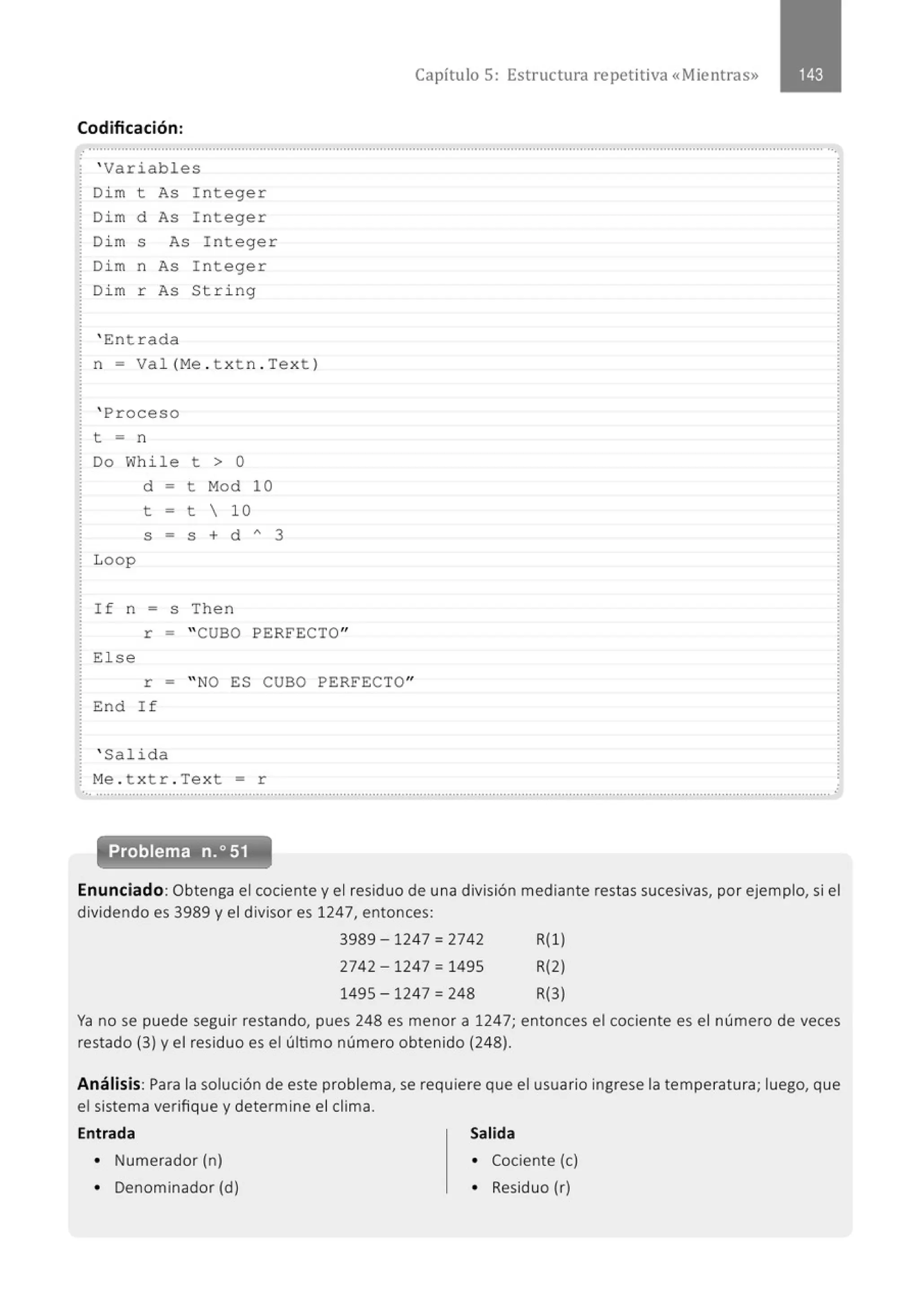 Codificación:
' Variables
Di m t As I n teger
Di m d As I n teger
Di m s As Integer
Di m n As I n teger
Di m r As String
' Ent r ada
n = Va l(Me . t x t n.Te x t )
' Proceso
t = n
Do Whi le t > O
Loop
d - t M
od 10
t = t  10
S = S + d A 3
If n = s Then
Capítulo 5: Estructura repetitiva «Mientras»
r = "CUBO PERFECTO"
El se
r = " NO ES CUBO PERFECTO"
End I f
' Salida
M
e . t x tr . Tex t = r
................................................................................................................................................'.............................................................
Problema n.o 51
Enunciado: Obtenga el cociente y el residuo de una división mediante restas sucesivas, por ejemplo, si el
dividendo es 3989 y el divisor es 1247, entonces:
3989 -1247 = 2742 R(l)
2742-1247 = 1495 R(2)
1495 -1247 = 248 R(3)
Ya no se puede seguir restando, pues 248 es menor a 1247; entonces el cociente es el número de veces
restado (3) y el residuo es el último número obtenido (248).
Análisis: Para la solución de este problema, se requiere que el usuario ingrese la temperatura; luego, que
el sistema verifique y determine el clima.
Entrada Salida
• Numerador (n) • Cociente (e)
• Denominador (d) • Residuo (r)
 