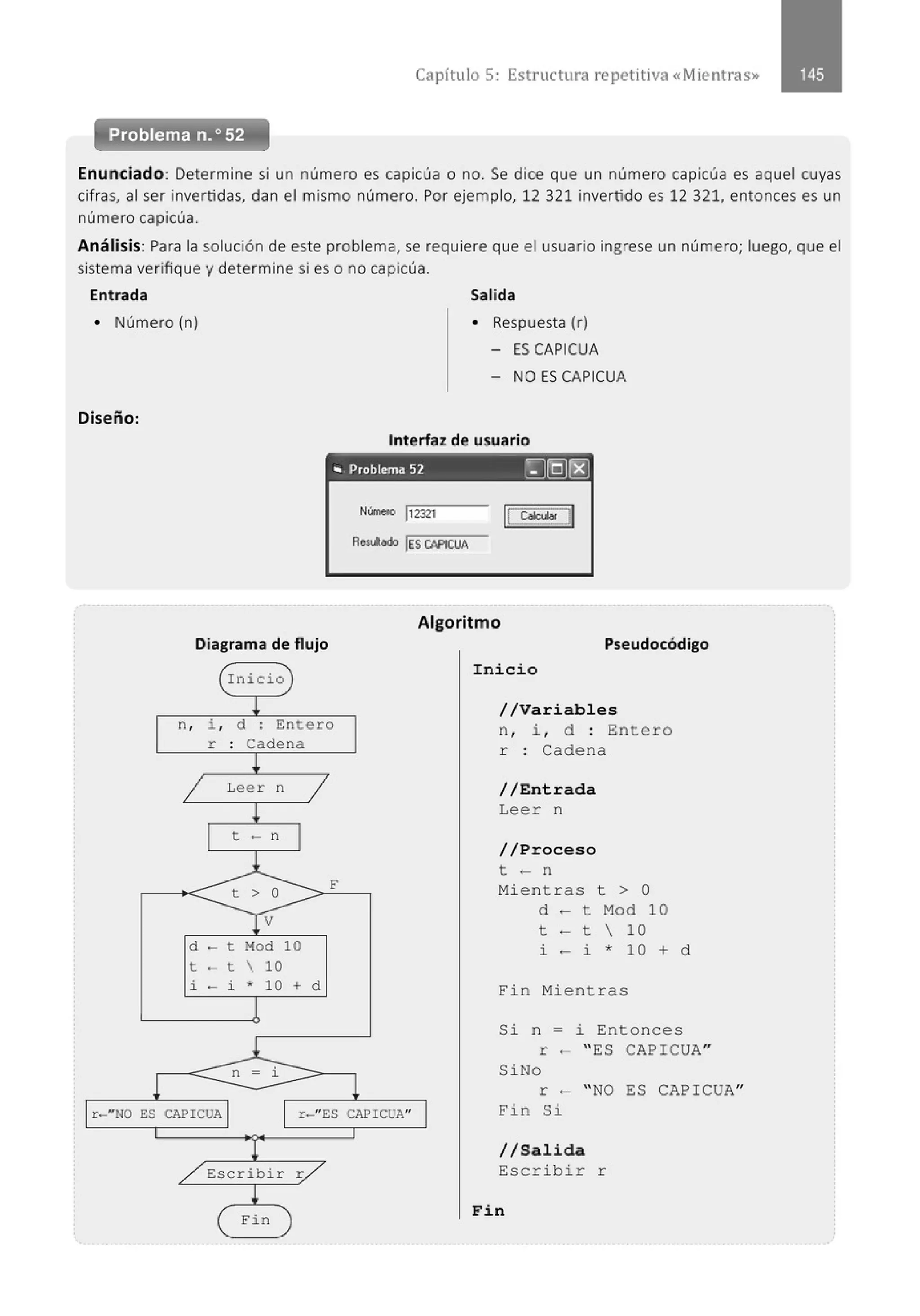 Capítulo 5: Estructura repetitiva «Mientras»
Problema n.• 52
Enunciado: Determine si un número es capicúa o no. Se dice que un número capicúa es aquel cuyas
cifras, al ser invertidas, dan el mismo número. Por ejemplo, 12 321 invertido es 12 321, entonces es un
número capicúa.
Análisis: Para la solución de este problema, se requiere que el usuario ingrese un número; luego, que el
sistema verifique y determine si es o no capicúa.
Entrada Salida
• Número (n)
Diseño:
• Respuesta (r)
- ES CAPICUA
- NO ES CAPICUA
Interfaz de usuario
., Problema 52 IIJ(QJ[8)
Núme<o ¡,2321
R~ lES CAPICUA
Algoritmo
Diagrama de flujo
n , i , d : Entero
r : Cadena
Leer n
t - n
d t Mod 10
t - t  10
i - i * 10 + d
n = i
F
r-"NO ES CAPICUA r-"ES CAPICUAu
Fin
Pseudocódigo
Inicio
//Variables
n, i , d : Entero
r : Cadena
//Entrada
Leer n
//Proceso
t - n
Mientras t > O
d - t Mod 10
t - t  10
i - i * 10 + d
Fin Mientras
Si n = i Entonces
r - " ES CAPICUA"
SiNo
r - " NO ES CAPICUA"
Fin Si
//Salida
Escribir r
Fin
 