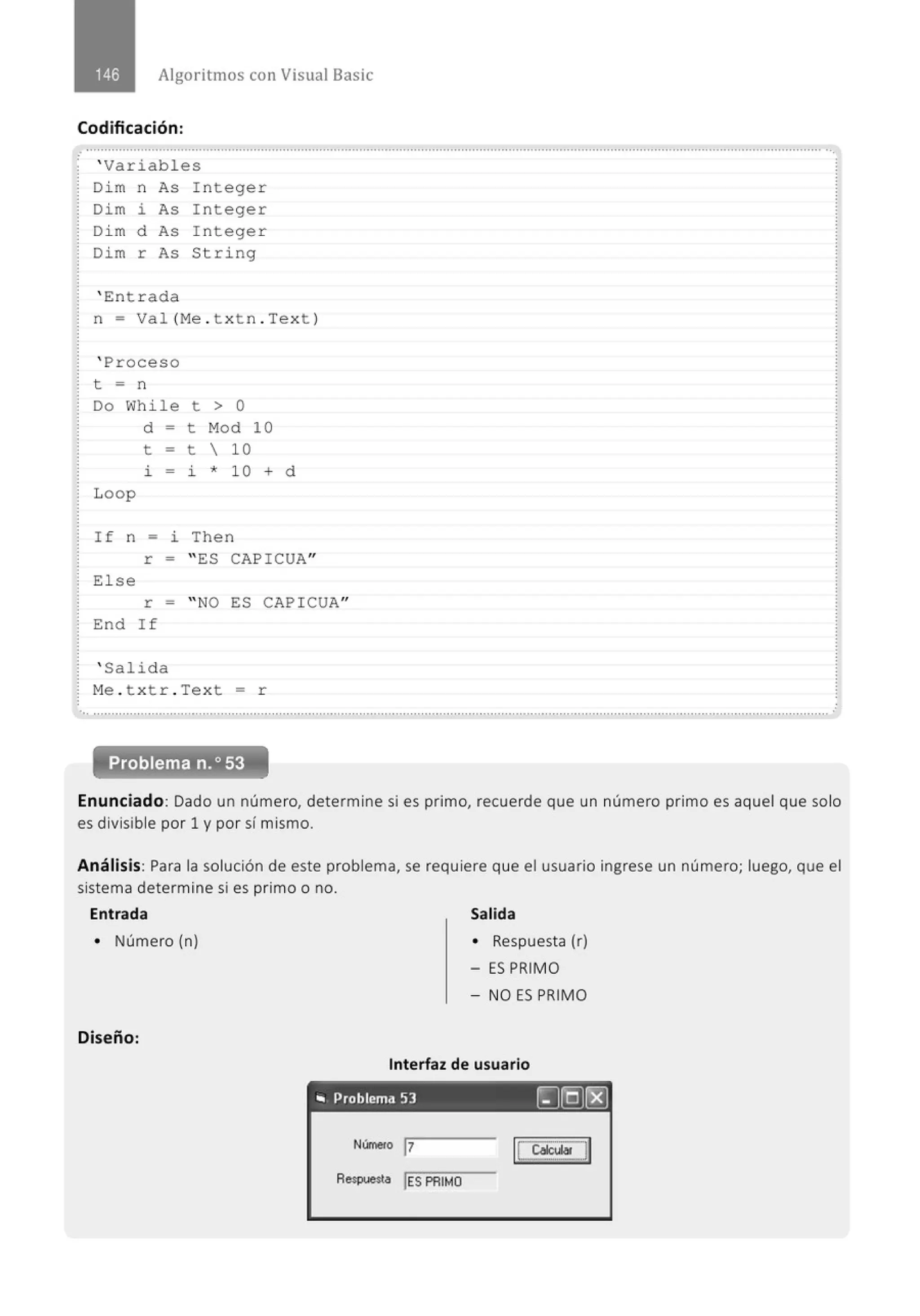 Algoritmos con Visual Basic
Codificación:
.
' Variables
Di m n As Integer
Dim i As Integer
Di m d As Integer
Dim r As String
' Entrada
n = Val (Me . txtn . Text )
' Proceso
t = n
Do While
d =
t =
l. -
Loop
t > o
t Mod
t  10
l. * 10
I f n = i Then
10
+ d
r = " ES CAPICUA"
E1se
r = " NO ES CAPICUA"
End If
' Salida
Me. t x tr . Text = r
..............................................................................................................................................................................................................
Problema n.o 53
Enunciado: Dado un número, determine si es primo, recuerde que un número primo es aquel que solo
es divisible por 1 y por sí mismo.
Análisis: Para la solución de este problema, se requiere que el usuario ingrese un número; luego, que el
sistema determine si es primo o no.
Entrada
• Número (n)
Diseño:
Salida
• Respuesta (r)
- ES PRIMO
- NO ES PRIMO
Interfaz de usuario
., Problema 53 !rJ[QJt:8]
Númeto 17
Respuesta !ES PRIMO
IL ~J]
 