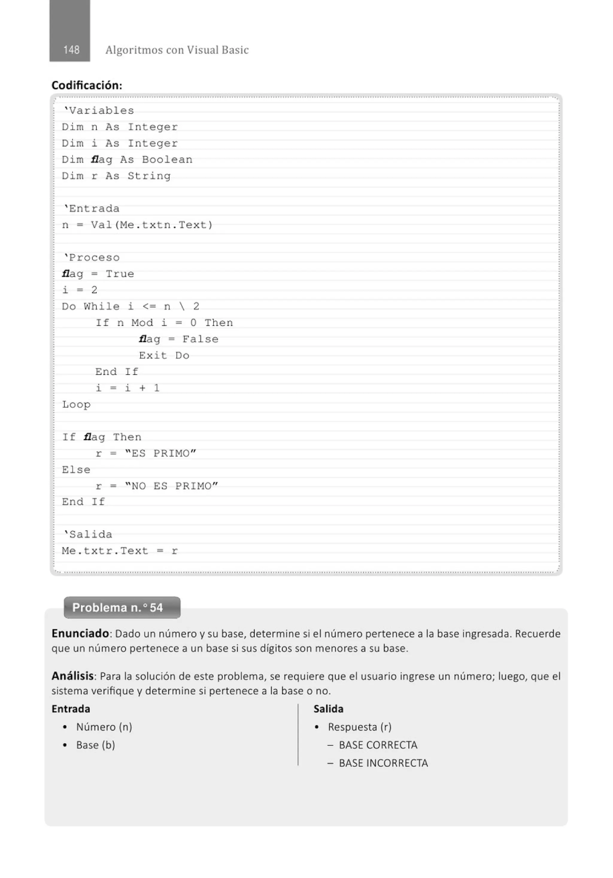 Algoritmos con Visual Basic
Codificación:
........................................................................................................................................................................................................... ...
' Variables
Dim n As Integer
Dim i As Integer
Dim flag As Boolean
Dim r As String
' Entrada
n = Val(Me . t xt n.Tex t )
' Proceso
flag = True
i = 2
Do While i <= n  2
Loop
If n Mod i = O Then
flag = False
Exi t Do
End If
i - i + 1
If flag Then
r = " ES PRIMO"
Else
r = " NO ES PRIMO"
End If
' Salida
Me . t x tr . Text = r
'•· ............................................................................................................................................................................................., ............ .
Problema n.o54
Enunciado: Dado un número y su base, determine si el número pertenece a la base ingresada. Recuerde
que un número pertenece a un base si sus dígitos son menores a su base.
Análisis: Para la solución de este problema, se requiere que el usuario ingrese un número; luego, que el
sistema verifique y determine si pertenece a la base o no.
Entrada Salida
• Número (n) • Respuesta (r)
• Base (b) - BASECORRECTA
- BASE INCORRECTA
 