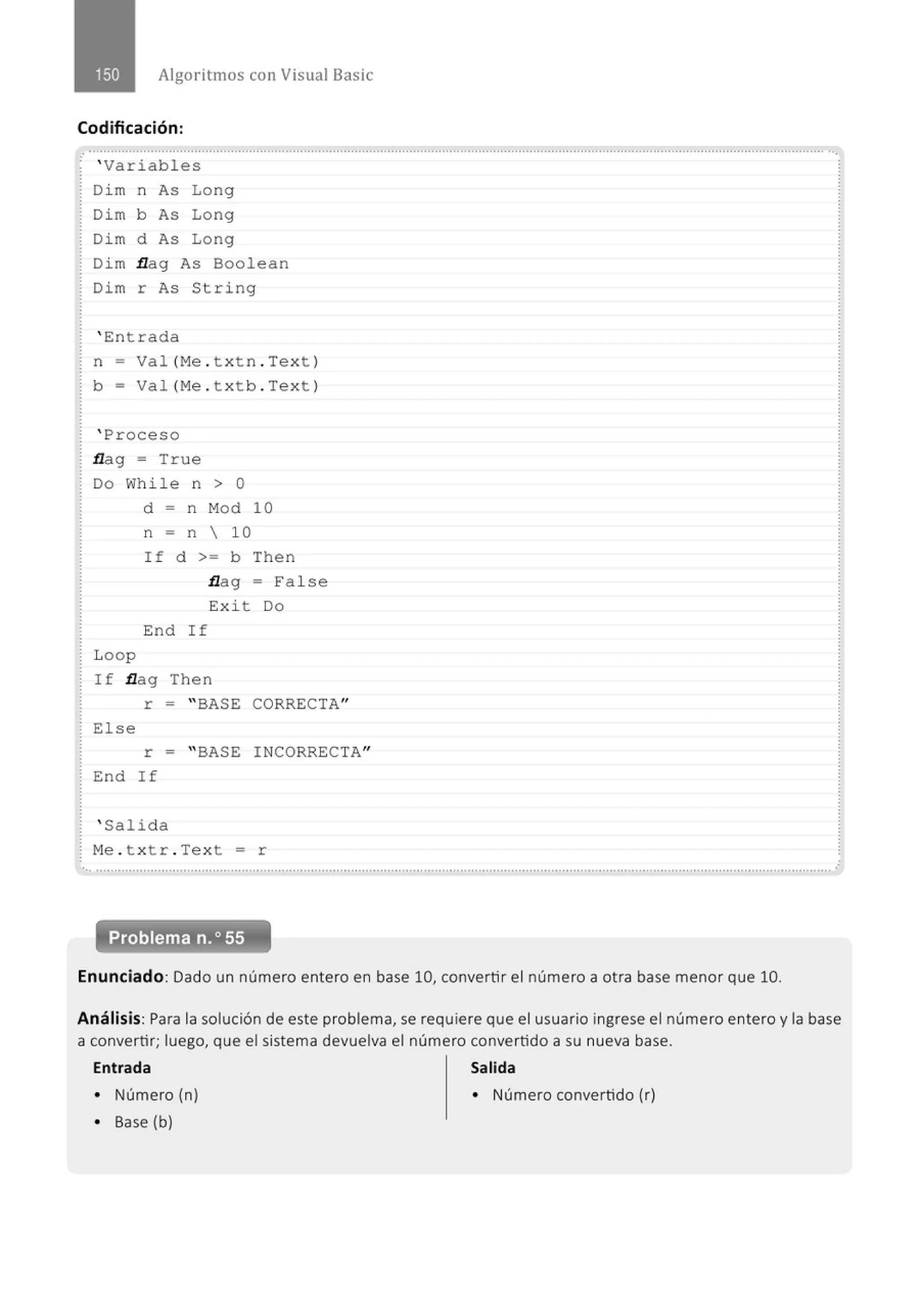 Algoritmos con Visual Basic
Codificación:
.·
.
............................................................................................................................................................................................................
' Variabl es
Di m n As Long
Di m b As Long
Di m d As Long
Dim flag As Boolean
Dim r As String
' Entrada
n = Val (Me . t xt n. Tex t )
b = Va l(Me . t xtb . Tex t )
' Proceso
flag = T r ue
Do While n > o
L oop
d = n Mod 10
n = n  10
If d >= b Then
flag = Fa l se
E:xi t Do
End If
If flag Then
r = "BASE CORRECTA"
El se
r = "BASE I NCORRECTA"
End If
' Salida
Me . t x tr . Text = r
Enunciado: Dado un número entero en base 10, convertir el número a otra base menor que 10.
Análisis: Para la solución de este problema, se requiere que el usuario ingrese el número entero y la base
a convertir; luego, que el sistema devuelva el número convertido a su nueva base.
Entrada Salida
• Número (n) • Número convertido (r)
• Base (b)
 