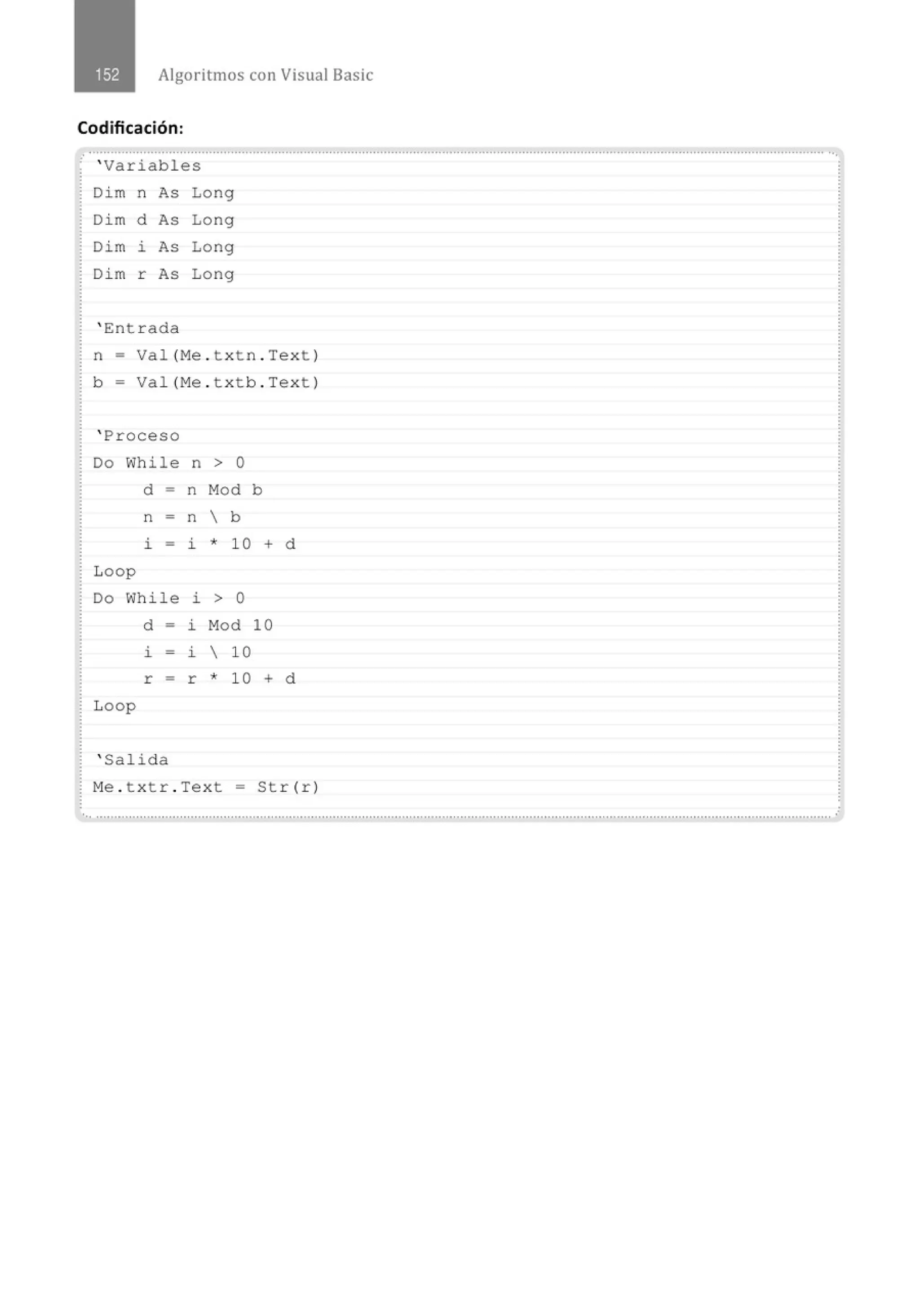 Algoritmos con Visual Basic
Codificación:
......................................' ...............................................................................................................................' .......................................
' Variables
Di m n As Long
Di m d As Long
Dim ~ As Long
Di m r As Long
' Entrada
n = Val (Me . t xtn . Text )
b- Val (Me . t xt b . Text )
' Proceso
Do While n > O
d - n Mod b
n = n  b
~ - ~ * 10 + d
Loop
Do While i > o
Loop
d = i Mod 10
~ - ~  10
r = r * 10 + d
' Salida
M
e . t xtr . Text = Str (r )
............................................................................................................................................................................................................ .
 