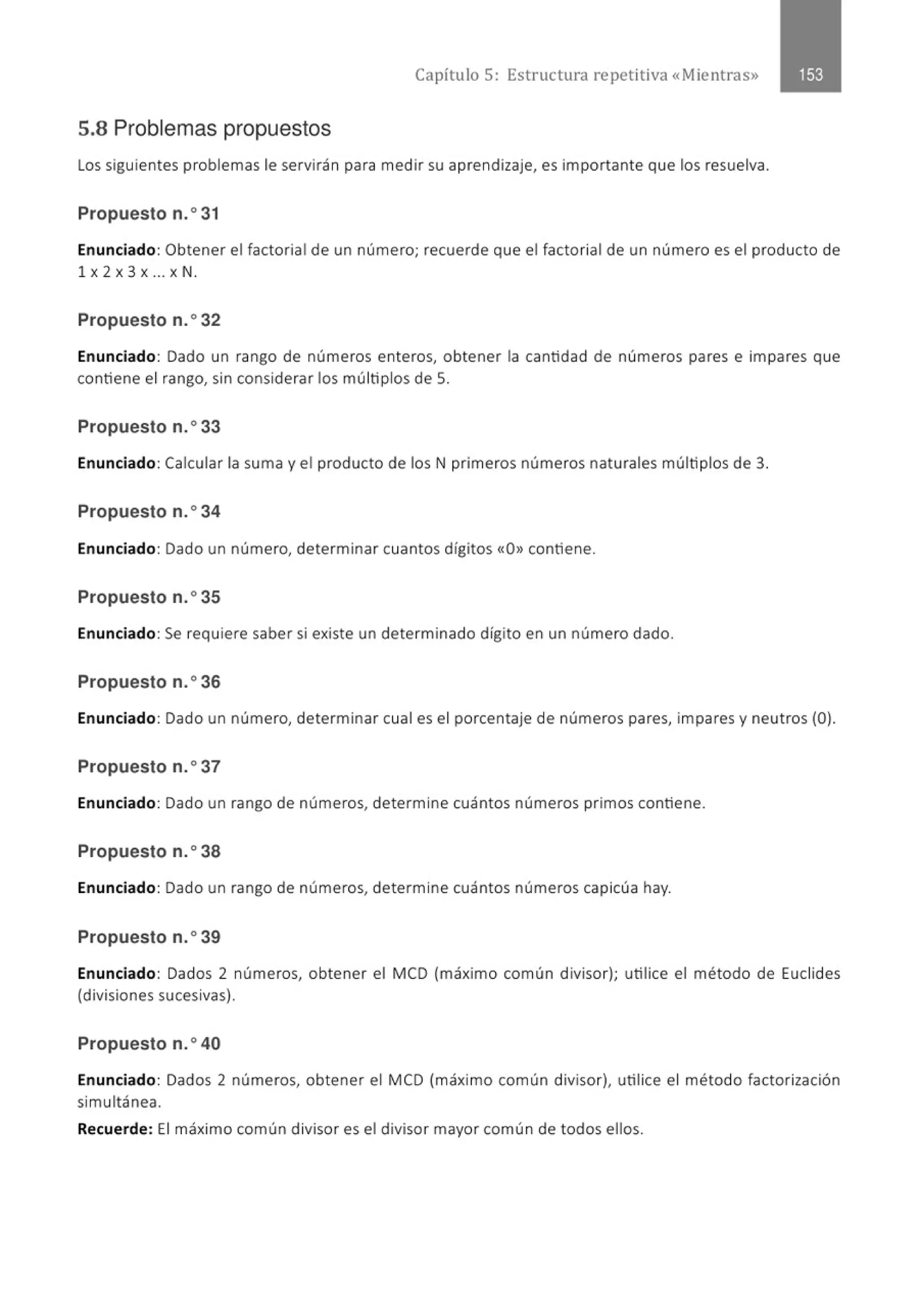 Capítulo 5 : Estructura repetitiva «Mientras»
5.8 Problemas propuestos
Los siguientes problemas le servirán para medir su aprendizaje, es importante que los resuelva.
Propuesto n.o 31
Enunciado: Obtener el factorial de un número; recuerde que el factorial de un número es el producto de
1 X 2 X 3 X .. . X N.
Propuesto n.o32
Enunciado: Dado un rango de números enteros, obtener la cantidad de números pares e impares que
contiene el rango, sin considerar los múltiplos de 5.
Propuesto n.o33
Enunciado: Calcular la suma y el producto de los N primeros números naturales múltiplos de 3.
Propuesto n.o34
Enunciado: Dado un número, determinar cuantos dígitos «O» contiene.
Propuesto n.o35
Enunciado: Se requiere saber si existe un determinado dígito en un número dado.
Propuesto n.o36
Enunciado: Dado un número, determinar cual es el porcentaje de números pares, impares y neutros (0).
Propuesto n.o37
Enunciado: Dado un rango de números, determine cuántos números primos contiene.
Propuesto n.o38
Enunciado: Dado un rango de números, determine cuántos números capicúa hay.
Propuesto n.o 39
Enunciado: Dados 2 números, obtener el MCD (máximo común divisor); utilice el método de Euclides
(divisiones sucesivas).
Propuesto n.o40
Enunciado: Dados 2 números, obtener el MCD (máximo común divisor), utilice el método factorización
simultánea.
Recuerde: El máximo común divisor es el divisor mayor común de todos ellos.
 
