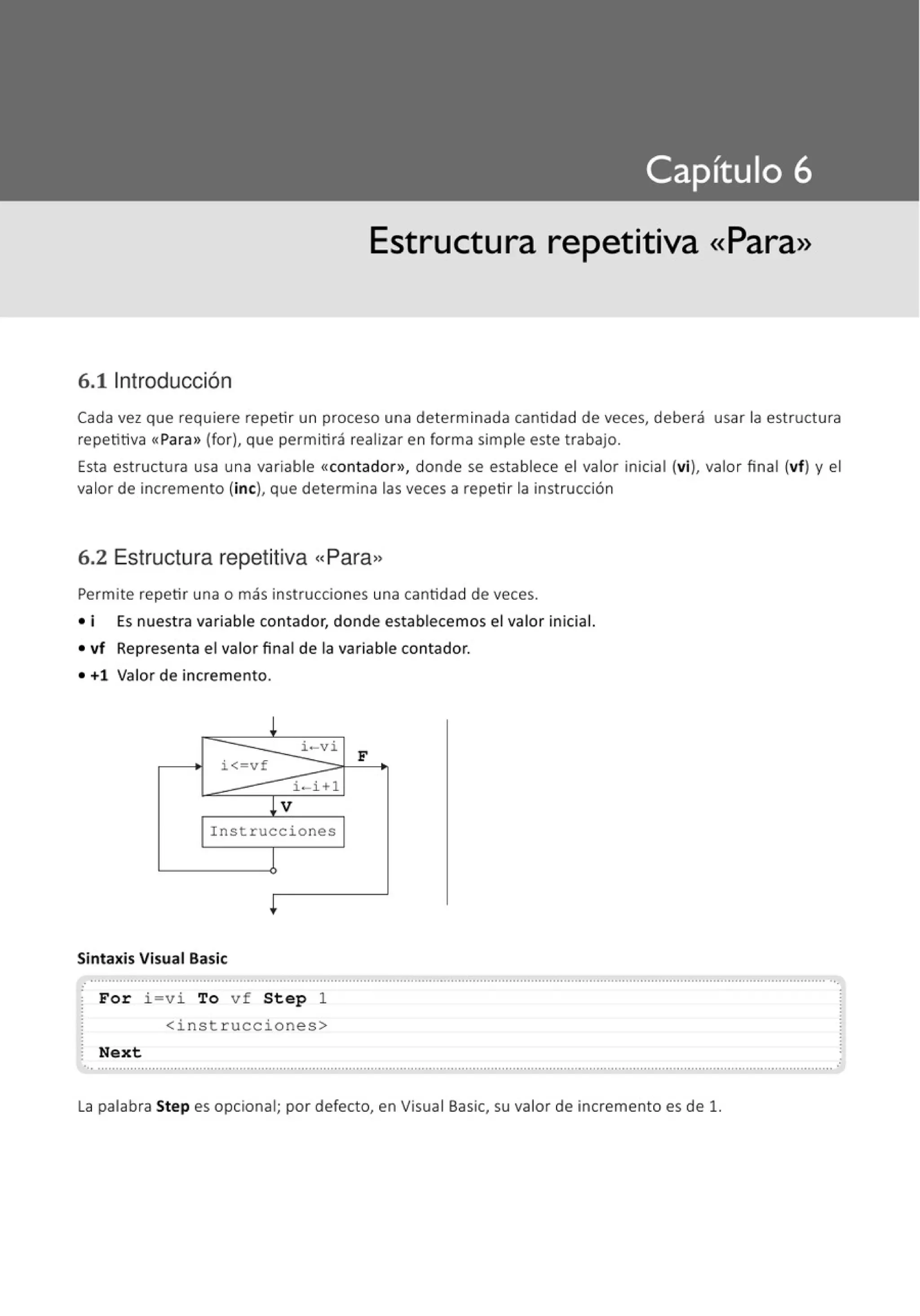 Estructura repetitiva «Para»
6.11ntroducción
Cada vez que requiere repetir un proceso una determinada cantidad de veces, deberá usar la estructura
repetitiva «Para>
>(for), que permitirá realizar en forma simple este trabajo.
Esta estructura usa una variable «contador», donde se establece el valor inicial (vi), valor final (vf) y el
valor de incremento (inc), que determina las veces a repetir la instrucción
6.2 Estructura repetitiva "Para,
Permite repetir una o más instrucciones una cantidad de veces.
• i Es nuest ra variable contador, donde establecemos el valor inicial.
• vf Representa el valor final de la variable contador.
• +1 Valor de incremento.
!
i - vi
F
i<-vf
i-i+l
~V
Instrucciones
1
+
Sintaxis Visual Basic
............................................................................................................................................................................................................
For i=vi To vf Step 1
<instrucciones>
Next
..............................................................................................................................................................................................................
La palabra Step es opcional; por defecto, en Visual Basic, su valor de incremento es de 1.
 