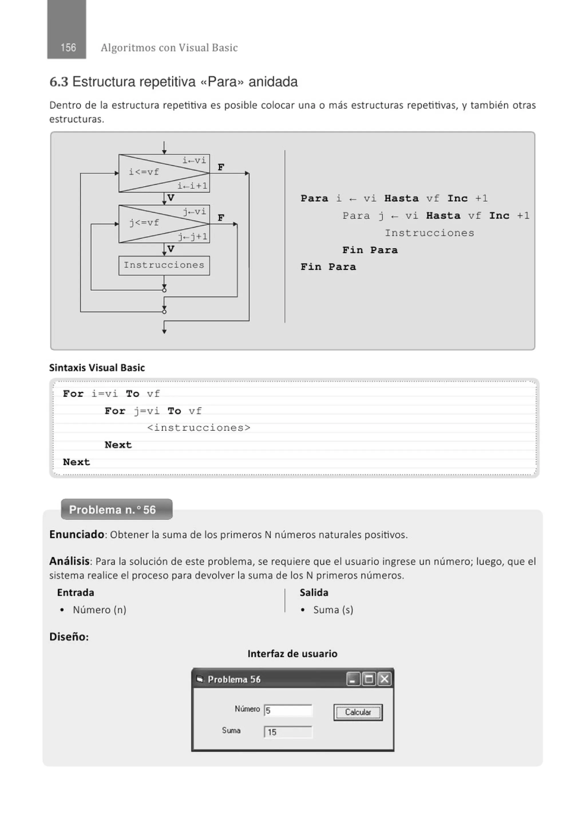 Algoritmos con Visual Basic
6.3 Estructura repetitiva «Para» anidada
Dent ro de la estructura repetitiva es posible colocar una o m ás estructuras repetitivas, y también otras
estructuras.
!
i-v i
i<-vf F
i - i +l
¡v Para ~
-vi Hasta vf Ine +1
j-vi
F
j< vf
Para J - V ~ Hasta vf Ine +1
j -j+l Instrucciones
¡v Fin Para
Instrucciones Fin Para
¡
Sintaxis Visual Basic
.............................................................................................................................................................................................................
For i=vi To vf
For j =vi To vf
<inst rucc i ones>
Next
Next
•............................................................................................." ......, ................·······················..................................····························· .·
Problema n.o 56
Enunciad o : Obtener la sum a de los primeros N números naturales positivos.
A n álisis: Para la solución de este problema, se requiere que el usuario ingrese un núm ero; luego, que el
sistem a realice el proceso para devolver la suma de los N primeros números.
Entrada Salida
• Número (n) • Suma (s)
Diseñ o:
Interfaz de usuario
- - - - - - - - - - -
.. Problema 56 ~(Q)r8)
Númeto js 1
[ cacut.. ]1
St.~~~a l 15
 
