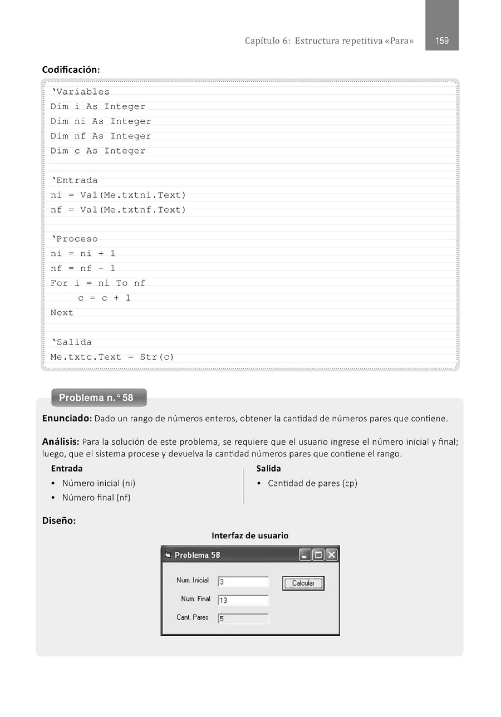 Capítulo 6: Estructura repetitiva «Para»
Codificación:
......................................................................................................................................." ....................................................................
' Variables
Di m i As I nteger
Dim ni As Integer
Di m n f As Integer
Dim e As I nteger
' Entrada
ni - Val (Me . t xtni . Text)
nf = Val (Me . t xtnf . Text)
' Proceso
ni - ni + 1
nf - nf 1
For l. - ni To nf
e = e + 1
Next
' Salida
Me . t xtc . Text = Str (c )
.. ..........................................................................................................................................................................................................
Problema n.o58
Enunciado: Dado un rango de números enteros, obtener la cantidad de números pares que contiene.
.
Análisis: Para la solución de este problema, se requiere que el usuario ingrese el número inicial y final;
luego, que el sistema procese y devuelva la cantidad números pares que contiene el rango.
Entrada Salida
• Número inicial (ni) • Cantidad de pares (cp)
• Número final (nf)
Diseño:
Interfaz de usuario
'" Problema 58 ~©Jrgj
Num.l~l
13 le~~~~
Num. tonal ,,3
c..nt. Pares ls
 