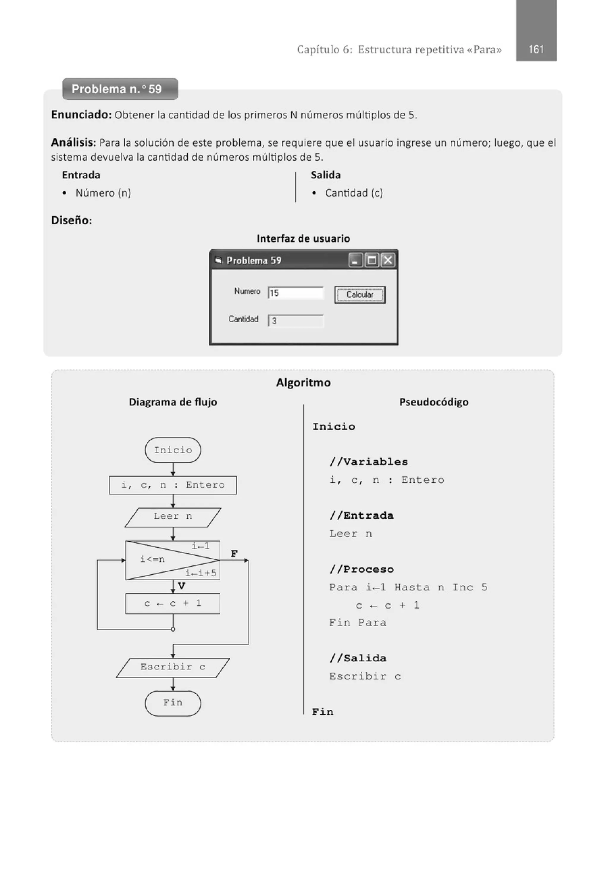 Capítulo 6: Estructura repetitiva «Para»
Problema n.o59
Enunciado: Obtener la cantidad de los primeros N números múltiplos de S.
Análisis: Para la solución de este problema, se requiere que el usuario ingrese un número; luego, que el
sistema devuelva la cantidad de números múltiplos de S.
Entrada Salida
• Número (n) • Cantidad (e)
Diseño:
Interfaz de usuario
"' Problema 59 (g[Q)@
Numeco !Js
C...nlidad 13
Algoritmo
Diagrama de flujo Pseudocódigo
Inicio
i
1
i , e , n . Entero
.
!
1 Leer n
1
l
i - 1
i<- n
i - i+S
lV
e - e + 1
l
1 Escribir e
1
i
Fin
1
F
Inicio
//Variables
i, e , n : Entero
//Entrada
Leer n
//Proceso
Para i-1 Hasta n Inc 5
e - e + 1
Fin Para
//Salida
Escribir e
Fin
 