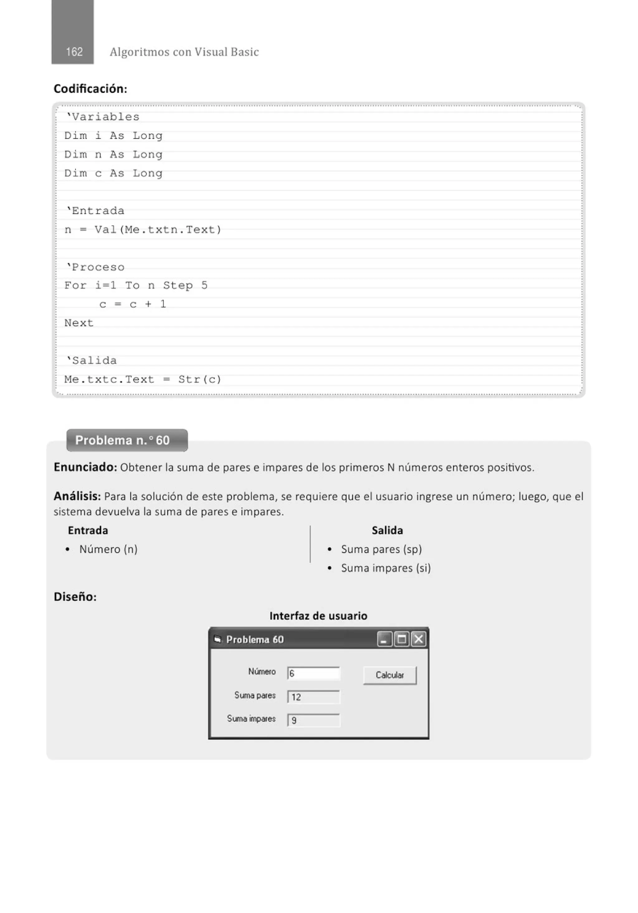 Algoritmos con Visual Basic
Codificación:
.
......................................................' ......................................................................................................................................................
' Variables
Di m i As Long
Dim n As Long
Di m e As Lo ng
' Ent r ada
n = Val (M
e . t xt n . Text )
' Proceso
For i=l To n St ep 5
e = e + 1
Next
' Salida
M
e . t xtc . Text = Str (e )
Problema n.o 60
Enunciado: Obtener la suma de pares e impares de los primeros N números enteros positivos.
Análisis: Para la solución de este problema, se requiere que el usuario ingrese un número; luego, que el
sistema devuelva la suma de pares e impares.
Entrada Salida
• Número (n)
Diseño:
• Suma pares (sp)
• Suma impares (si)
Interfaz de usuario
- - - - - - - - - - - - - - · · ·
.. Problema 60 ~[Q)~
Númeto js
Suma pares j 12
Suma impares js
caouw.
 