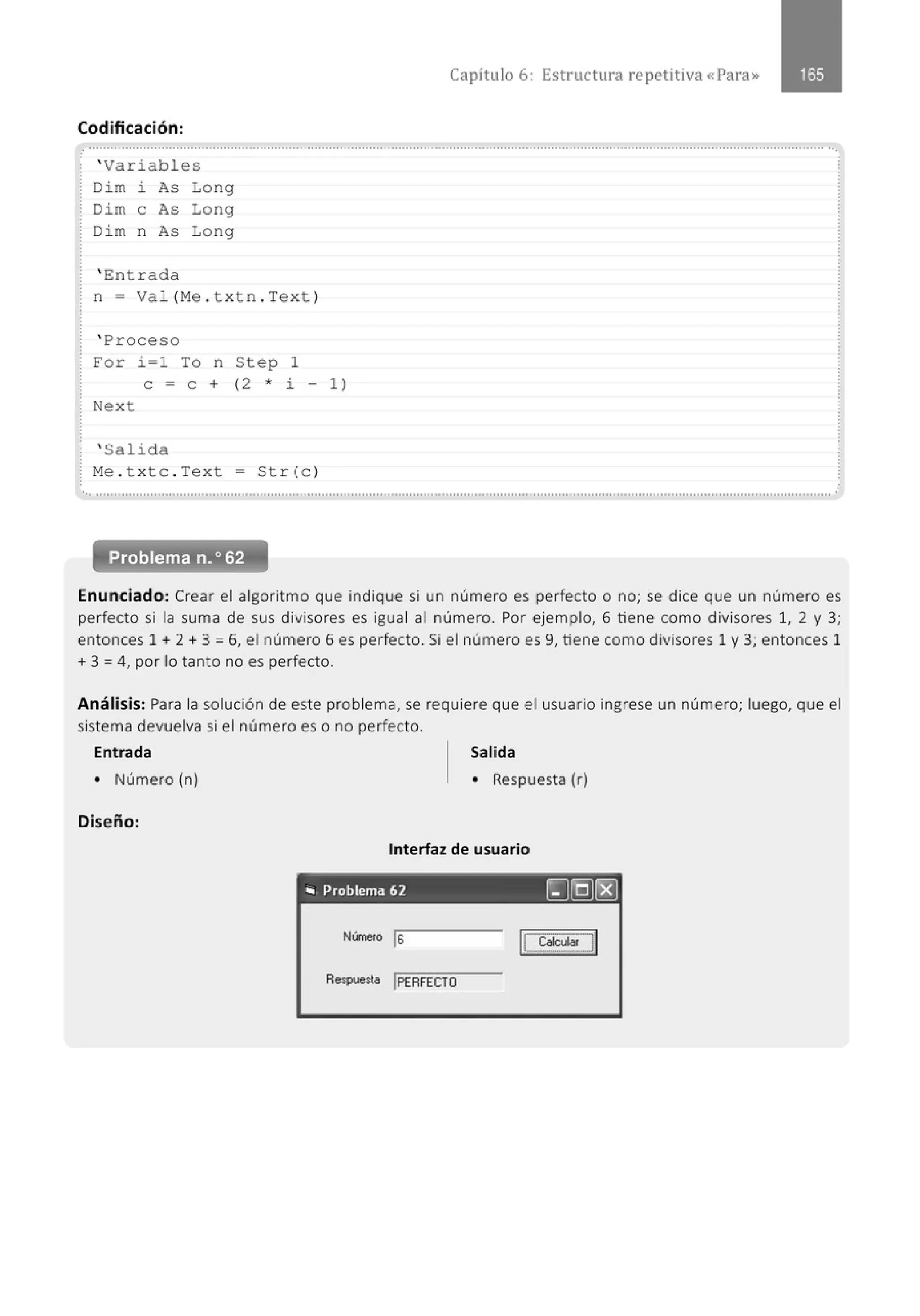 Capítulo 6: Estructura repetitiva «Para»
Codificación :
.
' Variabl es
Di m l. As Long
Dim e As Long
Di m n As Lo ng
' Ent r a da
n = Va l(Me . t xt n . Tex t )
' Pro ceso
For i =1 To n Step 1
e = e + ( 2 * i - 1 )
Nex t
' Salid a
M
e . t x tc . Tex t = Str(c )
.. ...........................................................................................................................................................................................................
Enunciado: Crear el algoritmo que indique si un número es perfecto o no; se dice que un número es
perfecto si la suma de sus divisores es igual al número. Por ejemplo, 6 tiene como divisores 1, 2 y 3;
entonces 1 + 2 + 3 =6, el número 6 es perfecto. Si el número es 9, tiene como divisores 1 y 3; entonces 1
+ 3 = 4, por lo tanto no es perfecto.
Análisis: Para la solución de este problema, se requiere que el usuario ingrese un número; luego, que el
sistema devuelva si el número es o no perfecto.
Entrada Salida
• Número (n) • Respuesta (r)
Diseño:
Interfaz de usuario
"' Problema 62 ~[Q)(g)
Número ls
Reopuesta !PERFECTO
 