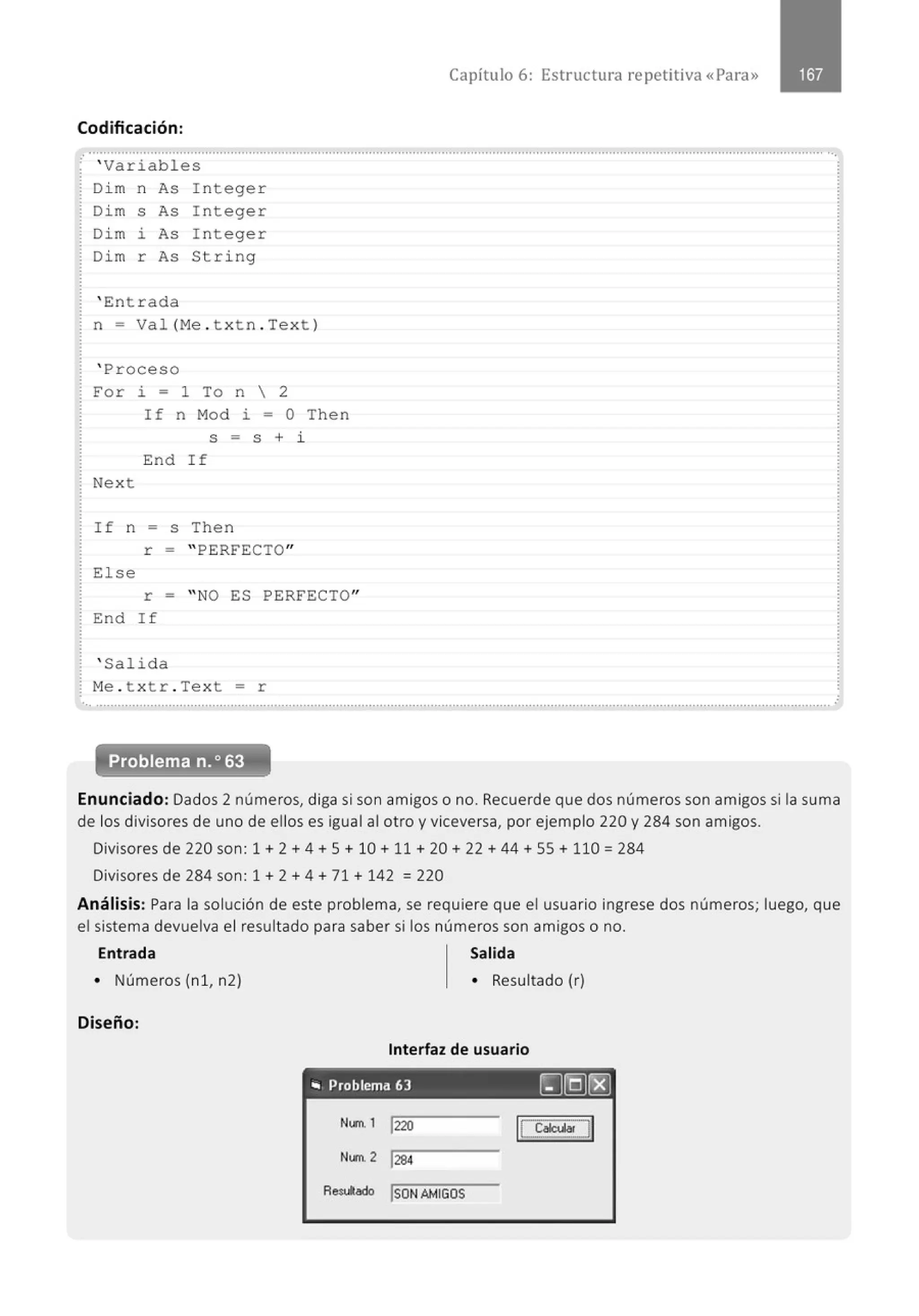 Capítulo 6: Estructura repetitiva «Para»
Codificación:
............................................., ..............................................................................................................................................................
' Variabl e s
Di m n As I ntege r
Di m s As I ntege r
Dim i As I nteger
Di m r As String
' Ent r ada
n = Val (M
e . t xt n . Text )
' Proceso
For i = 1 To n  2
Next
If n Mod i = O Then
S = S + i
End I f
If n = s Then
r = " PERFECTO"
El se
r = "NO ES PERFECTO"
End If
' Salid a
M
e . t xtr . Text = r
... .......................................................................................................................................................................................................... .
Problema n.o 63
Enunciado: Dados 2 números, diga si son amigos o no. Recuerde que dos números son amigos si la suma
de los divisores de uno de ellos es igual al otro y viceversa, por ejemplo 220 y 284 son amigos.
Divisores de 220 son: 1 + 2 + 4 + 5 + 10 + 11 + 20 + 22 + 44 +55+ 110 = 284
Divisores de 284 son: 1 + 2 + 4 + 71 + 142 = 220
Análisis: Para la solución de este problema, se requiere que el usuario ingrese dos números; luego, que
el sistema devuelva el resultado para saber si los números son amigos o no.
Entrada Salida
• Números (n 1, n2)
Diseño:
• Resultado (r)
Interfaz de usuario
.. Problema 63 [J[QJ~
N..,.. 1 1220
N""- 2 !284
Res<Aado ISDN AMIGOS
 