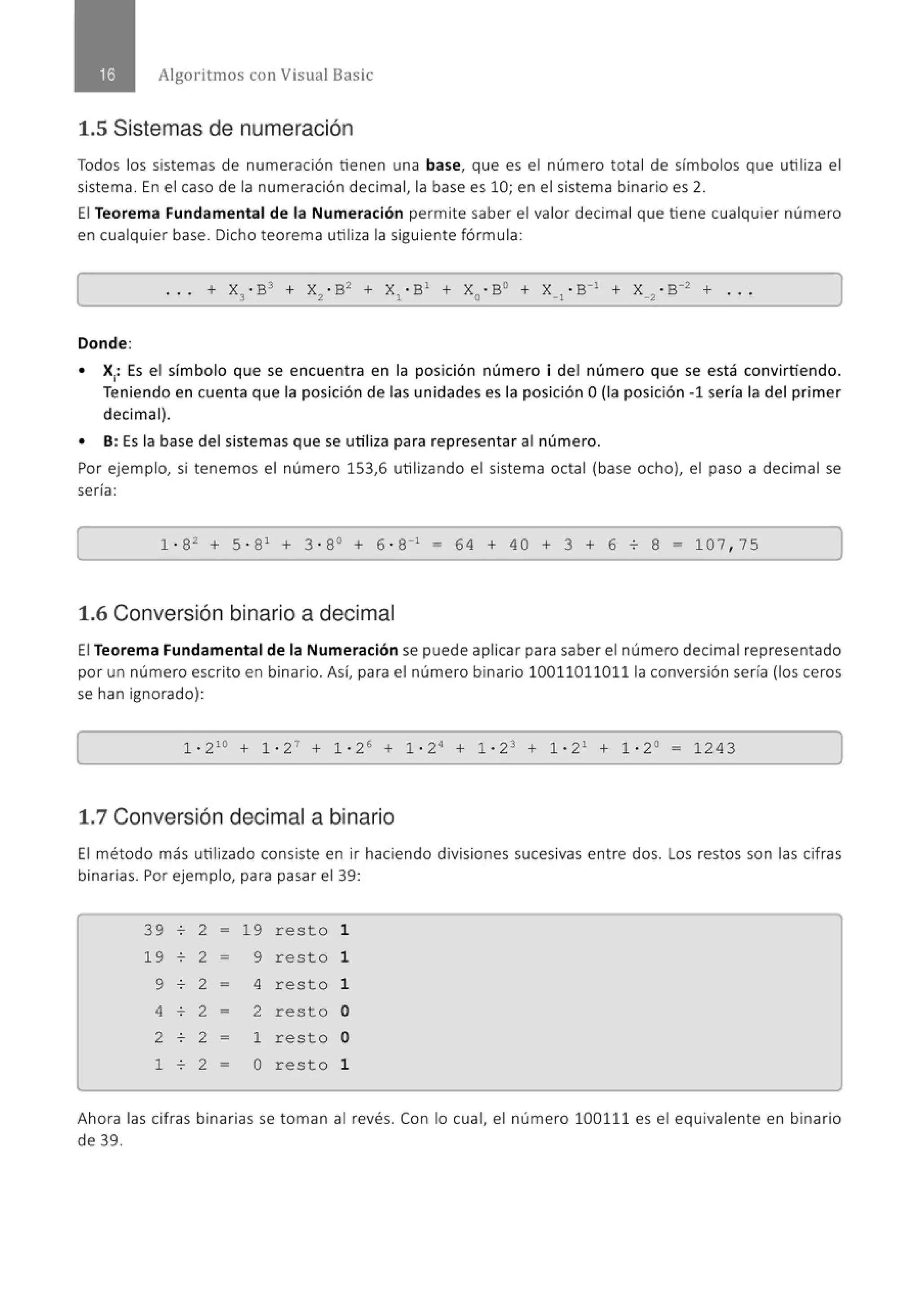 Algoritmos con Visual Basic
1.5 Sistemas de numeración
Todos los sistemas de numeración tienen una base, que es el número total de símbolos que utiliza el
sistema. En el caso de la numeración decimal, la base es 10; en el sistema binario es 2.
El Teorema Fundamental de la Numeración permite saber el valor decimal que tiene cualquier número
en cualquier base. Dicho teorema utiliza la siguiente fórmula:
. . . + x3
• B3 + x ~ . B~ + x, .B' + x0
• B0 + x_,.s-• + x _~ . s-2 + ...
Donde:
• X1
: Es el símbolo que se encuent ra en la posición número i del número que se está convirtiendo.
Teniendo en cuenta que la posición de las unidades es la posición O(la posición -1 sería la del primer
decimal).
• 8 : Es la base del sistemas que se utiliza para representar al número.
Por ejemplo, si tenemos el número 153,6 utilizando el sistema octal (base ocho), el paso a decimal se
sería:
1 · 82
+ 5 · 81
+ 3 · 8° + 6 · 8"1
- 64 + 40 + 3 + 6 o 8 = 107 , 75
1.6 Conversión binario a decimal
El Teorema Fundamental de la Numeración se puede aplicar para saber el número decimal representado
por un número escrito en binario. Así, para el número binario 100110110111a conversión sería (los ceros
se han ignorado):
1 · 210
+ 1 · 27
+ 1 · 26
+ 1 · 2· + 1 · 23 + 1 · 2 1
+ 1 · 2° - 1243
1.7 Conversión decimal a binario
El método más utilizado consiste en ir haciendo divisiones sucesivas entre dos. Los restos son las cifras
binarias. Por ejemplo, para pasar el 39:
39 o 2 - 19 resto 1
19 o 2 - 9 resto 1
9 o 2 - 4 resto 1
4 . 2 - 2 resto o
2 o 2 - 1 resto o
1 . 2 - o resto 1
Ahora las cifras binarias se toman al revés. Con lo cual, el número 100111 es el equivalente en binario
de 39.
 