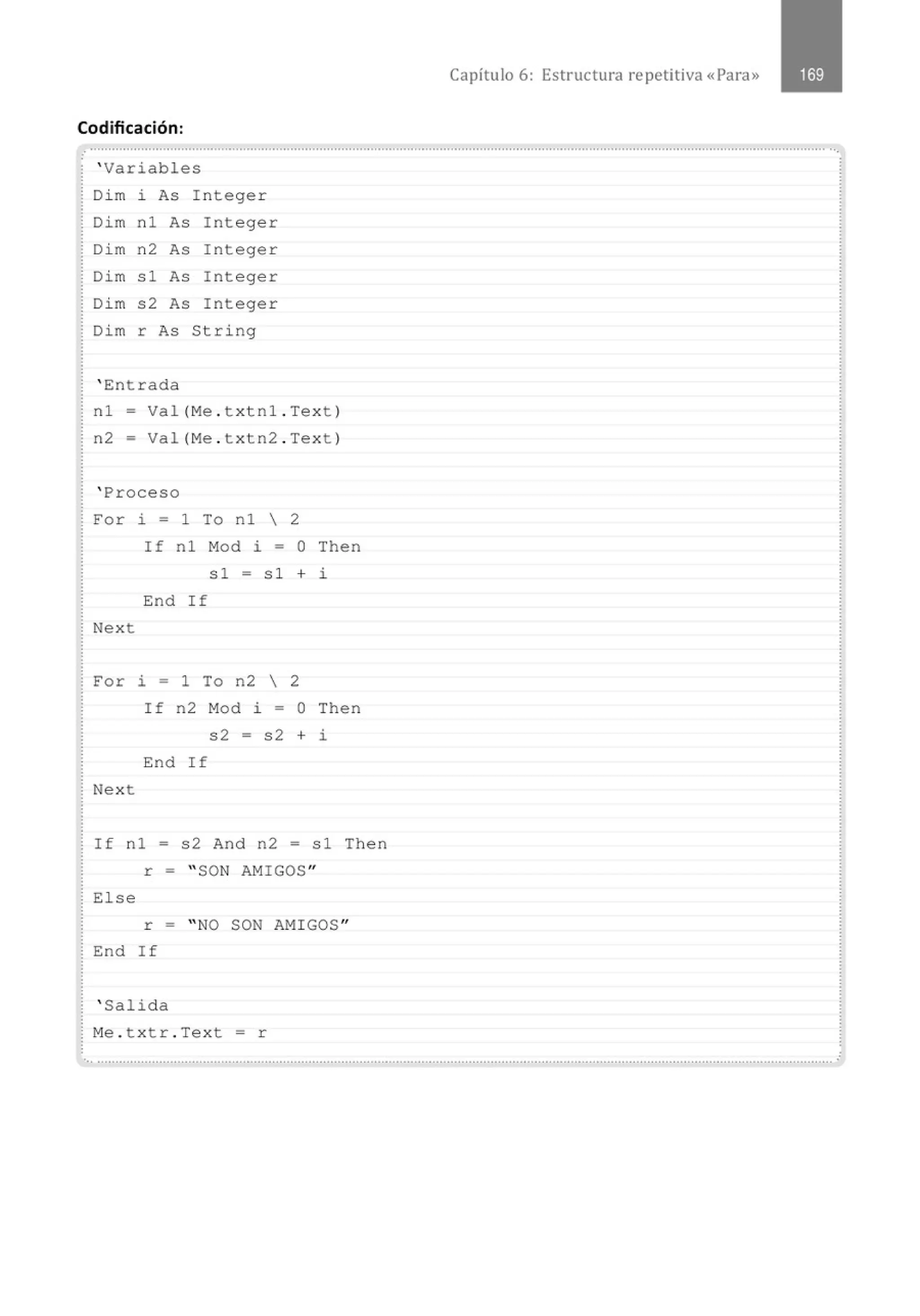 Codificación:
.
' Variables
Di m i As I n teger
Dim nl As Integer
Di m n 2 As Integer
Dim sl As Integer
Di m s2 As Integer
Dim r As String
' Entrada
n l = Va l( Me . t x tnl . Tex t)
n2 = Val (Me . t x tn2 . Text)
' Proceso
For i = 1 To nl  2
Nex t
If n l Mod i = O Then
sl = s l + i
End If
For i = 1 To n2  2
Nex t
If n2 M
od i = O Then
s2 = s2 + i
End I f
If nl = s2 And n2 = sl Then
r = " SON AMIGOS"
El se
r = " NO SON AMI GOS"
End If
' Salida
M
e . t x tr . Tex t = r
Capítulo 6: Estructura repetitiva «Para»
... .......................................................................................................................................................................................................... .
 