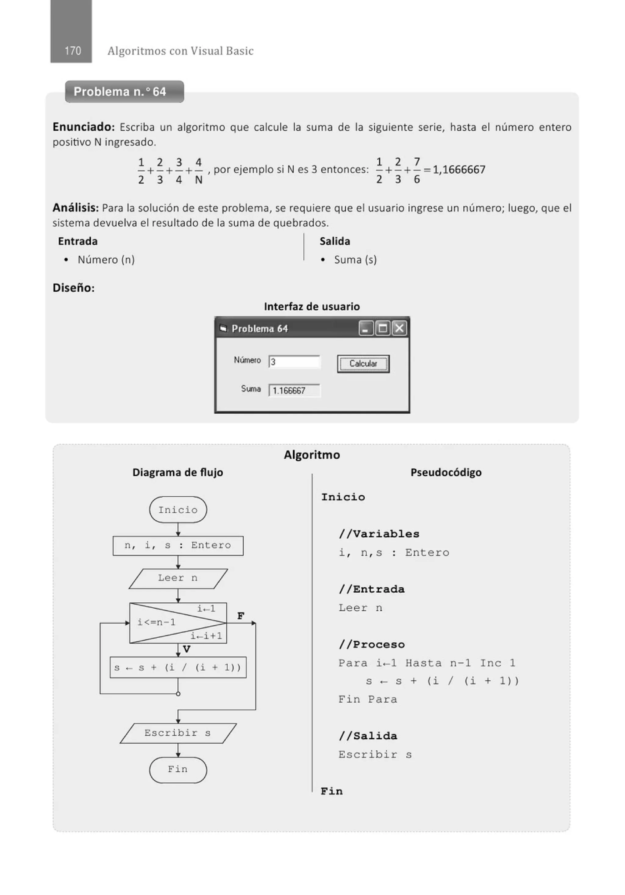 Algoritmos con Visual Basic
Problema n.o 64
Enunciado: Escriba un algoritmo que calcule la suma de la siguiente serie, hasta el número entero
positivo N ingresado.
1 2 3 4 . l .N
3
- +- +-+- , por e¡emp o sr es entonces:
2 3 4 N
1 2 7
- +- +- = 11666667
2 3 6 '
Análisis: Para la solución de este problema, se requiere que el usuario ingrese un número; luego, que el
sistema devuelva el resultado de la suma de quebrados.
Entrada Salida
• Número (n) • Suma (s)
Diseño:
Interfaz de usuario
"' Problema 64 []@[8]
Nímero 13
1
1 ~u
St.~~M 11.166667
Diagrama de flujo
( Inicio J
¡
n, i , S . Entero
.
!
1 Leer n
1
¡
i< n 1
i-1
F
i-i+l
¡v
S -S + (i 1 (i + 1) l
1
¡
1 Escribir S
1
¡
( Fin
Algoritmo
Pseudocódigo
Inicio
//Variables
i , n , s : Ente r o
//Entrada
Lee r n
//Proceso
Pa r a i-1 Hasta n - 1 Inc 1
S - S + ( i 1 ( i + 1 ))
Fin Pa r a
//Salida
Escribir s
Fin
 