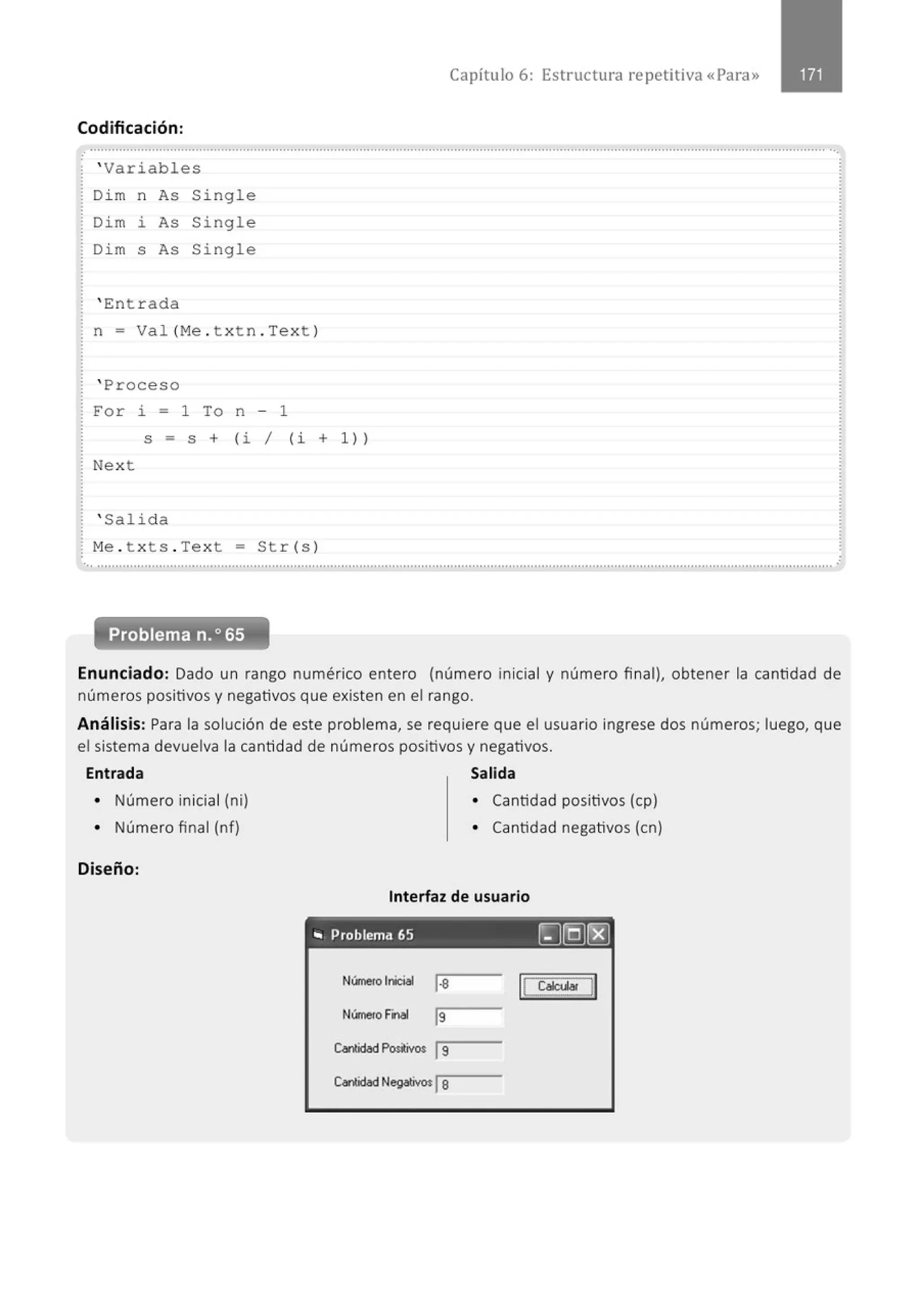 Codificación:
' Variables
Di m n As Single
Dim i As Single
Di m s As Single
' Ent r ada
n = Val (M
e . t xt n . Text )
' Proceso
For i = 1 To n - 1
Capítulo 6: Estructura repetitiva «Para»
S = S + ( i / (i + 1))
Next
' Salida
M
e . t xts . Text = Str (s )
Enunciado: Dado un rango numérico entero (número inicial y número final), obtener la cantidad de
números positivos y negativos que existen en el rango.
Análisis: Para la solución de este problema, se requiere que el usuario ingrese dos números; luego, que
el sistema devuelva la cantidad de números positivos y negativos.
Entrada Salida
• Número inicial (ni)
• Número final (nf)
Diseño:
• Cantidad positivos (cp)
• Cantidad negativos (en)
Interfaz de usuario
" Problema 65 ~[QJI'EJ
NúmeroInicial 1
·8
N<mero Final ls
Canlidad Positivos ls
CaOOdad Negativo:la
 
