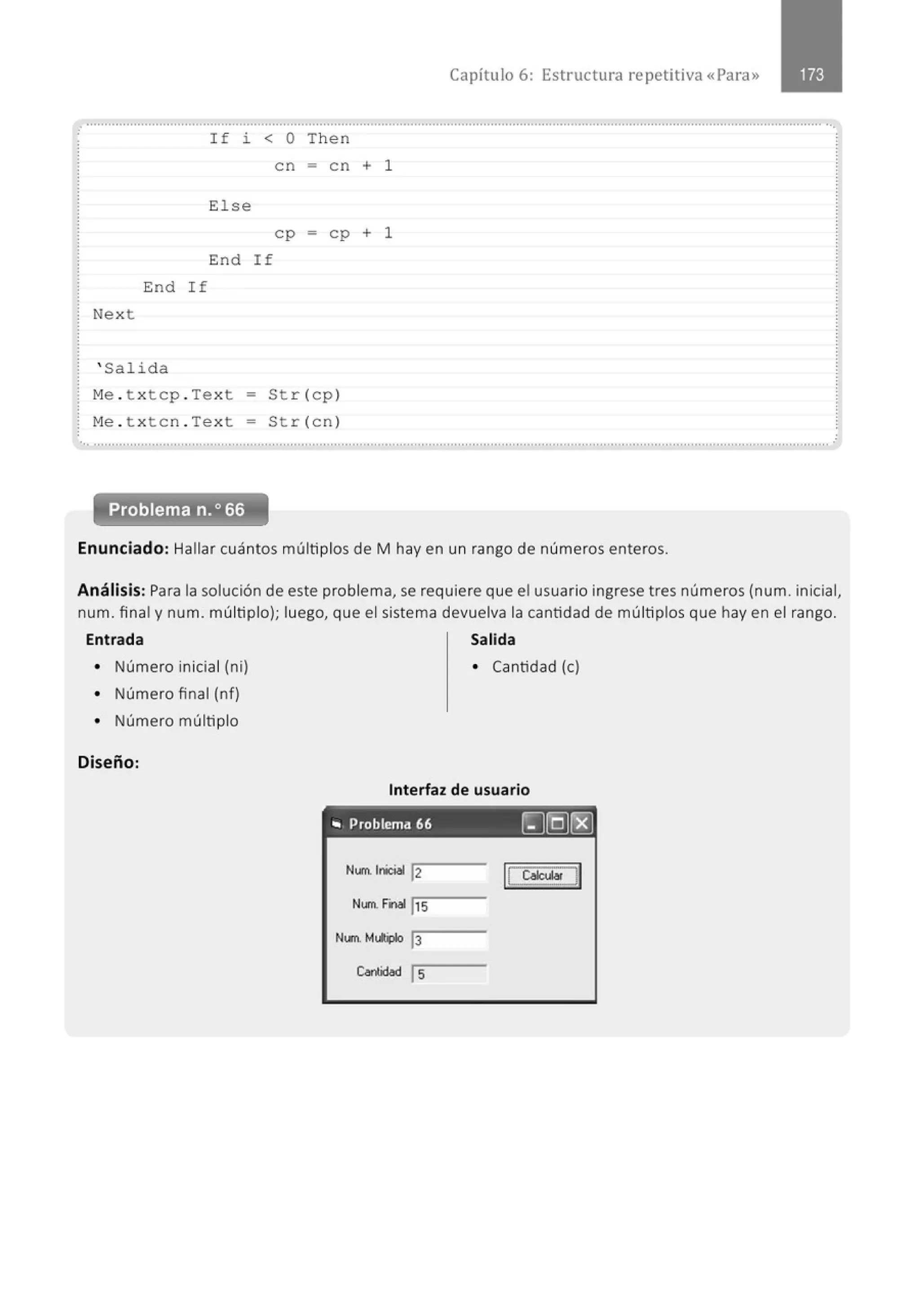End If
Next
' Salid a
I f i < O Then
en = en + 1
E1se
ep = ep + 1
End If
M
e . t x tep . Tex t - St r(ep )
M
e . t x ten . Tex t - Str (en )
Capítulo 6: Estructura repetitiva «Para»
•., ..........." ............................................................................................................................................................................................. .
Problema n.o 66
Enunciado: Hallar cuántos múltiplos de M hay en un rango de números enteros.
Análisis: Para la solución de este problema, se requiere que el usuario ingrese tres números (num. inicial,
num. final y num. múltiplo); luego, que el sistema devuelva la cantidad de múltiplos que hay en el rango.
Entrada Salida
• Número inicial (ni)
• Número final (nf)
• Número múltiplo
Diseño:
• Cantidad (e)
Interfaz de usuario
.. Problema 66 ~[Q)rg)
Num. lnic;,l 12
Num. Final 1
15
Nllll. M,.;plo 13
Cariidad ls
 