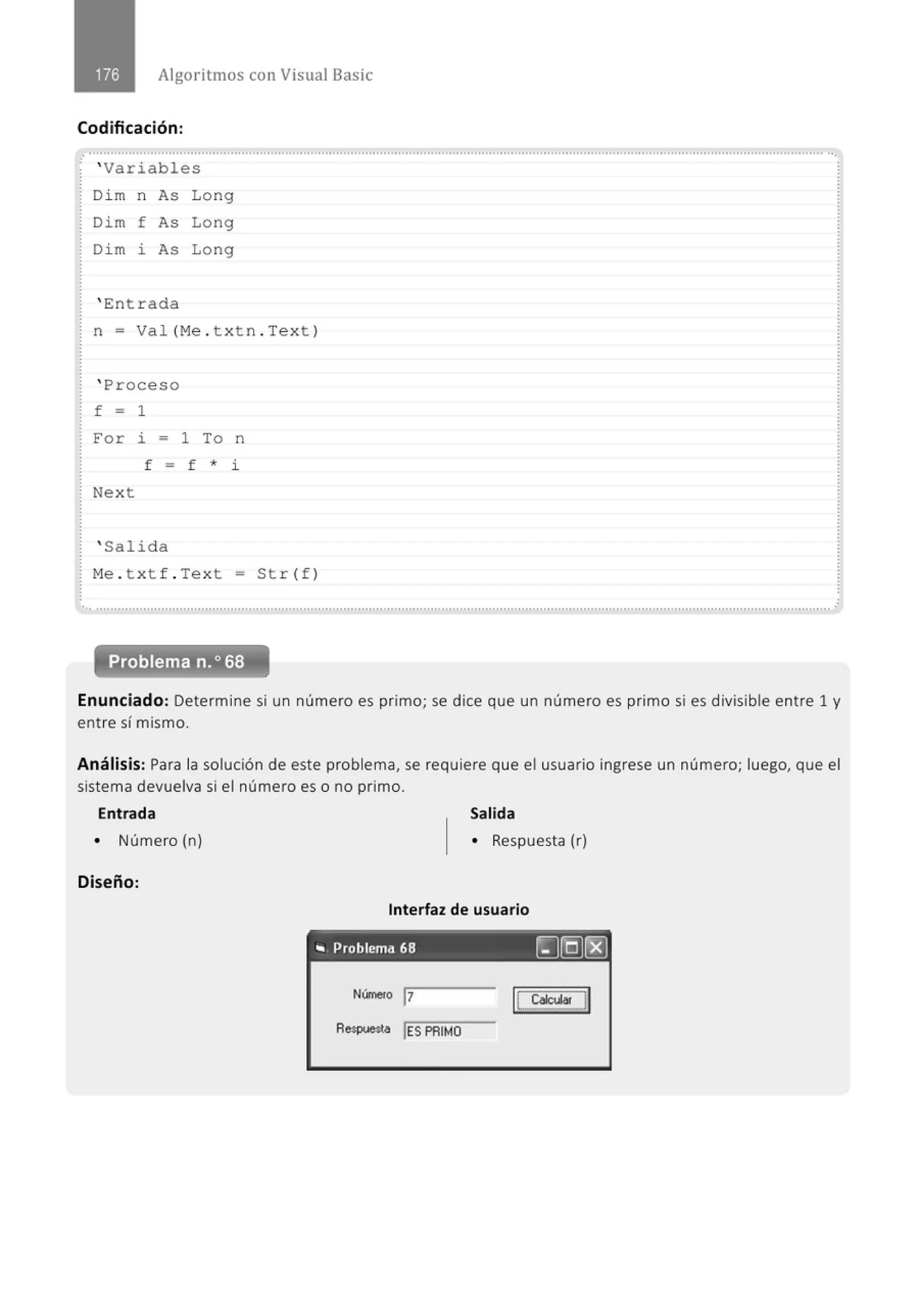 Algoritmos con Visual Basic
Codificación:
............................................................................................................................................................................................................
· ' Variables
Di m n As Long
Dim f As Long
Di m i As Long
' Ent r ada
n = Val (Me . t xt n . Text )
' Proceso
f = 1
For i = 1 To n
f = f * i
Next
' Salida
M
e . t xt f . Text = Str(f)
Enunciado: Determine si un número es primo; se dice que un número es primo si es divisible entre 1 y
entre sí mismo.
Análisis: Para la solución de este problema, se requiere que el usuario ingrese un número; luego, que el
sistema devuelva si el número es o no primo.
Entrada
• Número (n)
Diseño:
Salida
• Respuesta (r)
Interfaz de usuario
- - - -
.. Problema 68 ~@(8]
Núme<o 1
7
Aespue$1a !ES PRIMO
IL~l]
 