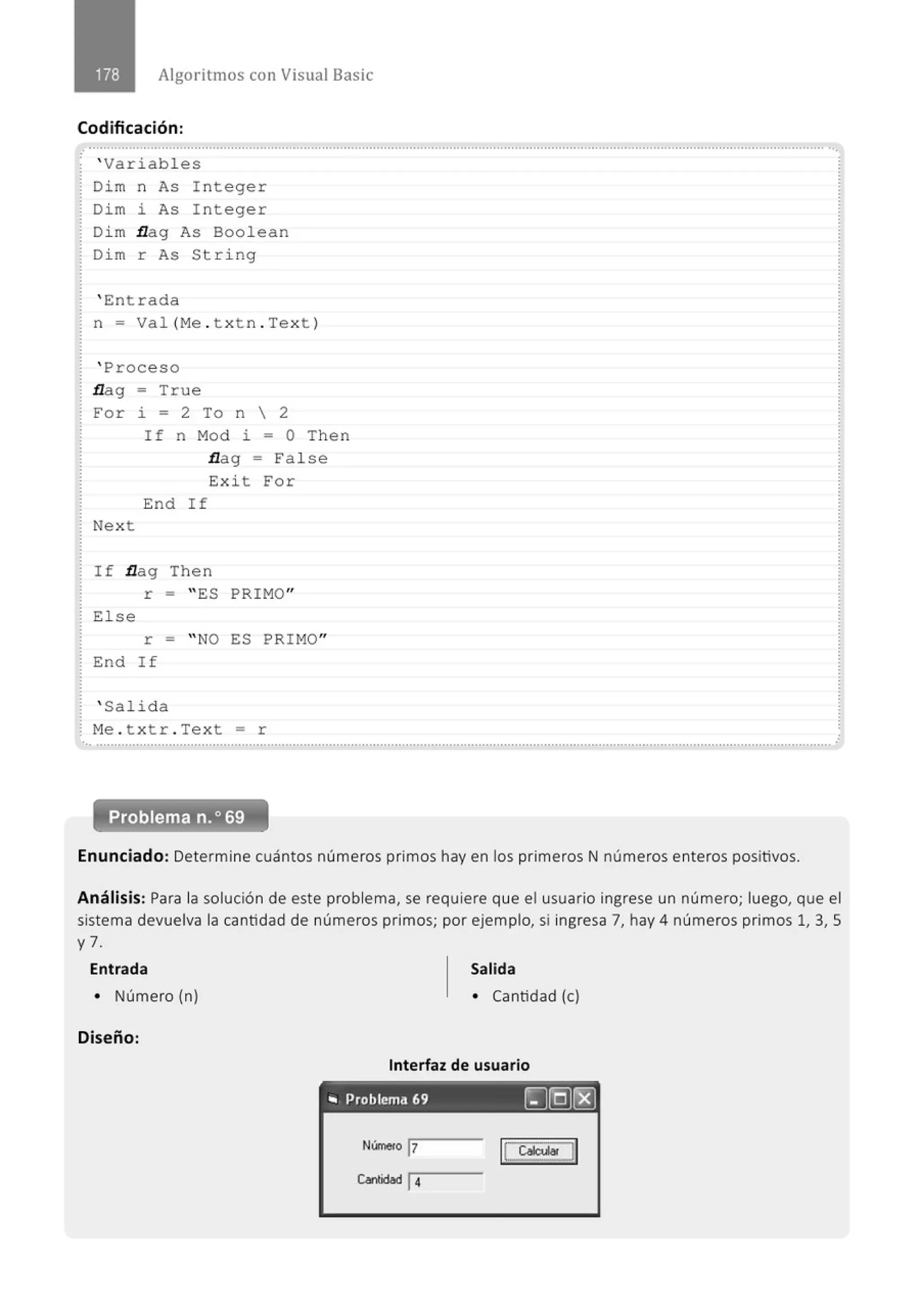 Algoritmos con Visual Basic
Codificación:
' Variabl es
Dim n As I nteger
Dim i As Integer
Di m flag As Boolean
Di m r As String
' Entrada
n = Val (Me . t x t n . Te x t )
' Proceso
flag = True
For i = 2 To n  2
Nex t
If n Mod i = O Then
flag = Fa l se
Exi t For
End I f
If flag Then
r = " ES PRIMO"
El se
r = " NO ES PRIM
O"
End If
' Salida
Me . t xtr . Text = r
Problema n.o 69
Enunciado: Determine cuántos números primos hay en los primeros N números enteros positivos.
Análisis: Para la solución de este problema, se requiere que el usuario ingrese un número; luego, que el
sistema devuelva la cantidad de números primos; por ejemplo, si ingresa 7, hay 4 números primos 1, 3, 5
y 7.
Entrada Salida
• Número (n) • Cantidad (e)
Diseño:
Interfaz de usuario
,. Problema 69 ~@(8]
Número j7
l~il
~ticlbd 14
 