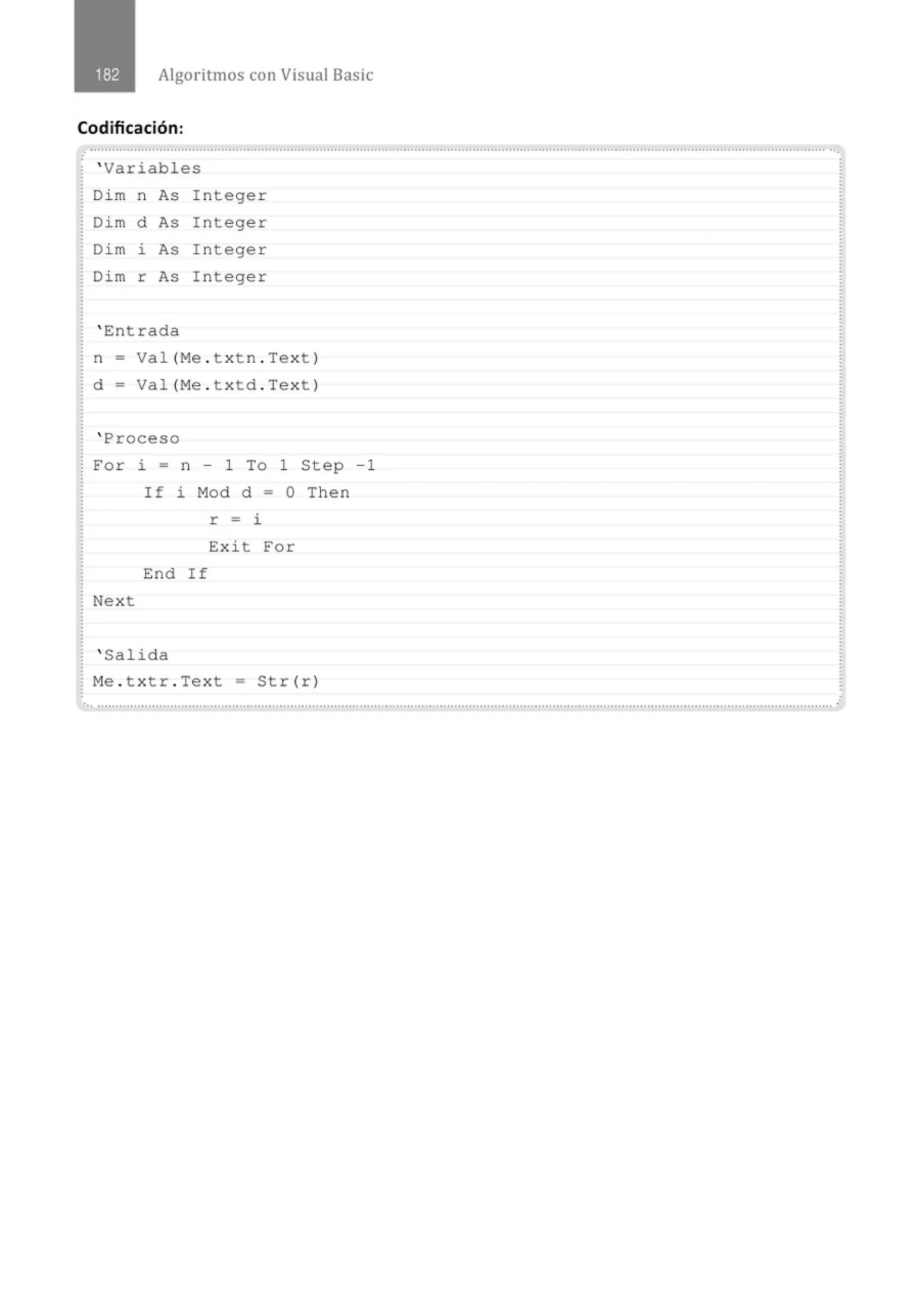 Algoritmos con Visual Basic
Codificación:
o
' Variables
Dim n As Integer
Dim d As I nteger
Dim i As Integer
Dim r As I n teger
' Entrada
n = Val (Me . txtn . Text )
d = Val(Me . t x td . Text)
' Proceso
For i = n - 1 To 1 Step -1
If i Mod d = O Then
r = i
Exi t For
End If
Next
' Salida
Me . t x tr . Text = Str(r)
 