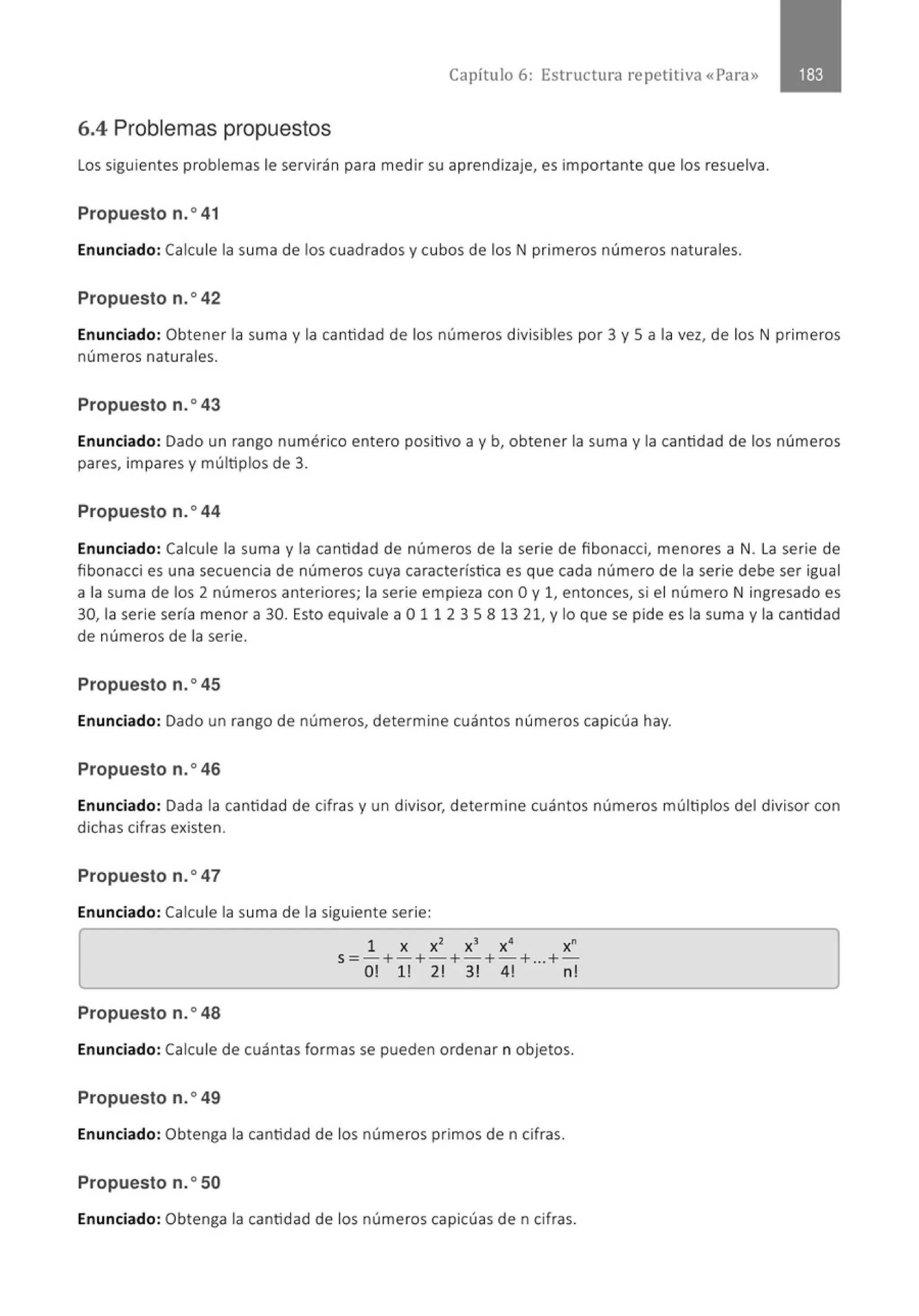 Capítulo 6: Estructura repetitiva «Para»
6.4 Problemas propuestos
Los siguientes problemas le servirán para medir su aprendizaje, es importante que los resuelva.
Propuesto n.0
41
Enunciado: Calcule la suma de los cuadrados y cubos de los N primeros números naturales.
Propuesto n.o42
Enunciado: Obtener la suma y la cantidad de los números divisibles por 3 y 5 a la vez, de los N primeros
números naturales.
Propuesto n.o43
Enunciado: Dado un rango numérico entero positivo a y b, obtener la suma y la cantidad de los números
pares, impares y múltiplos de 3.
Propuesto n.o44
Enunciado: Calcule la suma y la cantidad de números de la serie de fibonacci, menores a N. La serie de
fibonacci es una secuencia de números cuya característica es que cada número de la serie debe ser igual
a la suma de los 2 números anteriores; la serie empieza con O y 1, entonces, si el número N ingresado es
30, la serie sería menor a 30. Esto equivale a O 11 2 3 5 8 13 21, y lo que se pide es la suma y la cantidad
de números de la serie.
Propuesto n.o45
Enunciado: Dado un rango de números, determine cuántos números capicúa hay.
Propuesto n.o46
Enunciado: Dada la cantidad de cifras y un divisor, determine cuántos números múltiplos del divisor con
dichas cifras existen.
Propuesto n.o47
Enunciado: Calcule la suma de la siguiente serie:
[
1 x x2
x3
x• x"
s=- +-+-+-+-+...+-
0! 1! 2! 3! 4! n!
1
Propuesto n.o48
Enunciado: Calcule de cuántas formas se pueden ordenar n objetos.
Propuesto n.o49
Enunciado: Obtenga la cantidad de los números primos den cifras.
Propuesto n.o50
Enunciado: Obtenga la cantidad de los números capicúas de n cifras.
 