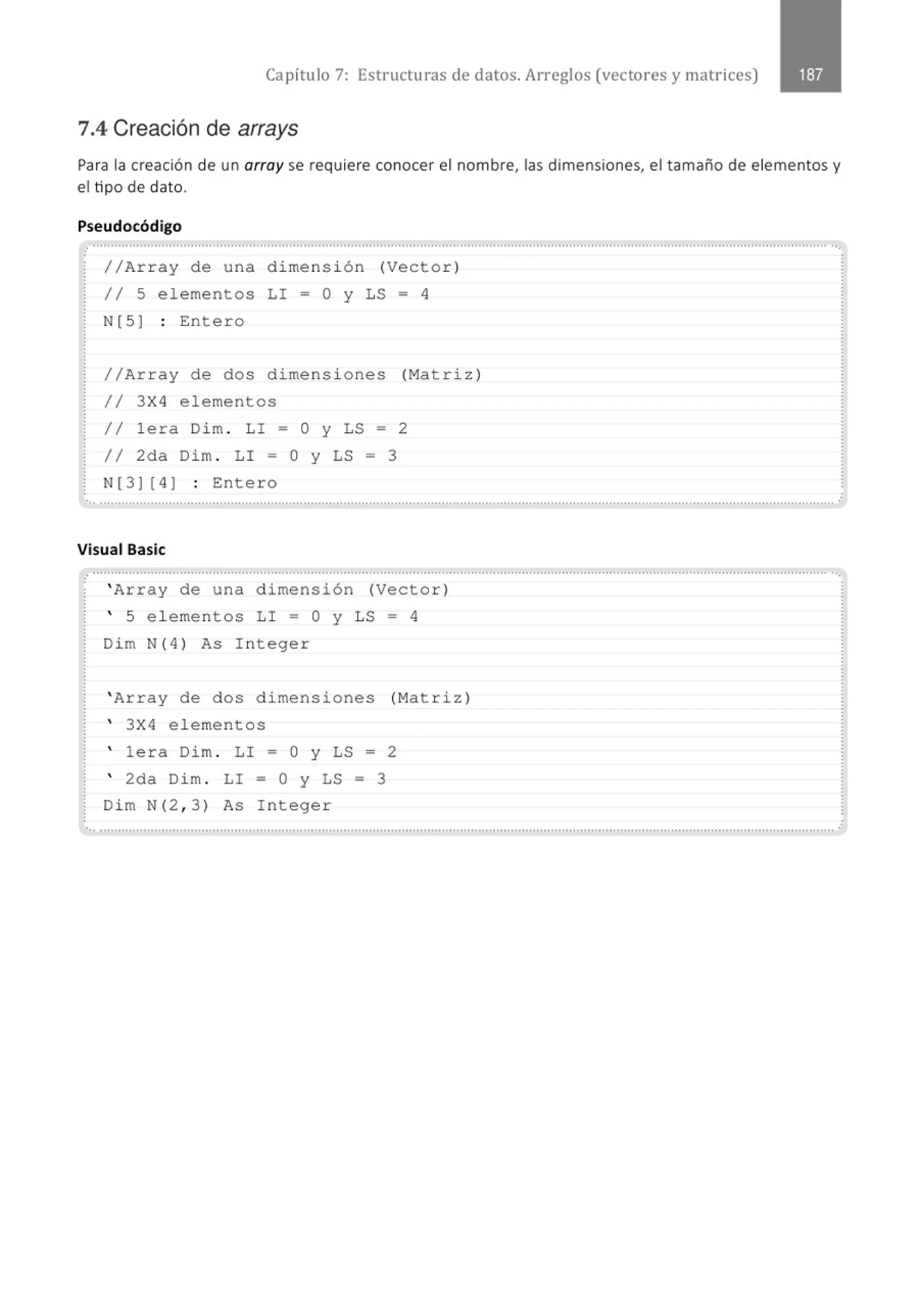 Capítulo 7: Estructuras de datos. Arreglos (vectores y matrices)
7.4 Creación de arrays
Para la creación de un array se requiere conocer el nombre, las dimensiones, el tamaño de elementos y
el tipo de dato.
Pseudocódigo
........................................................................................................................................................................................................... ...
//Ar r ay de una dimensi ó n (Vector)
11 5 elementos LI = O y LS = 4
N[5) : Entero
//Array de dos dimens i o nes (Matriz )
11 3X4 elementos
/1 lera Dim . LI = O y LS = 2
// 2da Dim . LI = O y LS = 3
N[3) [ 4 ) : Entero
... ...............................................................................................' ...............................................................................' .......................... .
Visual Basic
··················......................, ................................................................................................................................................................. ··.
' Array de una dimensión (Vector)
' 5 e l ementos LI = O y LS = 4
Dim N(4) As Integer
' Array de dos dimensiones (Matriz)
' 3X4 elementos
' lera Dim . LI = O y LS = 2
' 2da Dim . LI = 0 y LS = 3
Dim N(2 , 3) As Integer
'•• .......................................................................................................................................................................................................... .
 