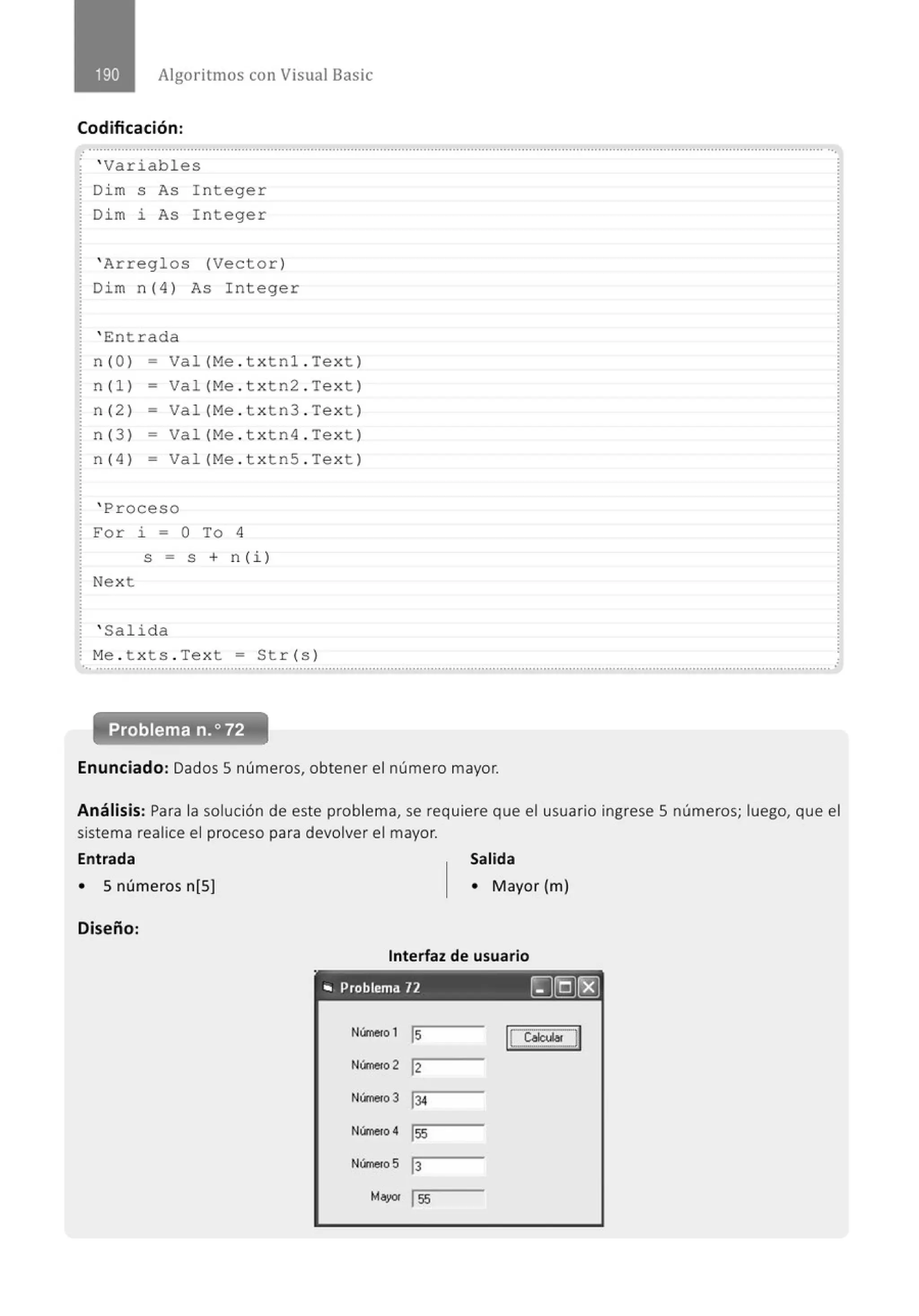 Algoritmos con Visual Basic
Codificación:
,' .......................................................................................................................................................................................................... ...
' Variables
Dim s As Integer
Dim i As Integer
' Arreglos (Vector)
Dim n(4) As Integer
' Entrada
n (O) - Val(Me . txtnl . Te xt )
n(l) - Val(Me . txtn2 . Te xt )
n (2 ) - Val(Me . txtn3 . Te xt )
n (3 ) - Val(Me . t xtn4 . Te xt)
n (4 ) - Val(Me . txtnS . Te xt)
' Proceso
For i = O To 4
S = S + n (i )
Next
' Salida
Me . t xts . Text = Str(s)
... .......................................................................................................................................................................................................... .
Enunciado: Dados 5 números, obtener el número mayor.
Análisis: Para la solución de este problema, se requiere que el usuario ingrese 5 números; luego, que el
sistema realice el proceso para devolver el mayor.
Entrada Salida
• 5 números n[5] • Mayor (m)
Diseño:
Interfaz de usuario
'" Problema 12 [J(Q)rEJ
Número 1 ls I!~~JI
Número 2 12
Número 3 134
Número 4 lss
Número 5 1
3
Mayor lss
 