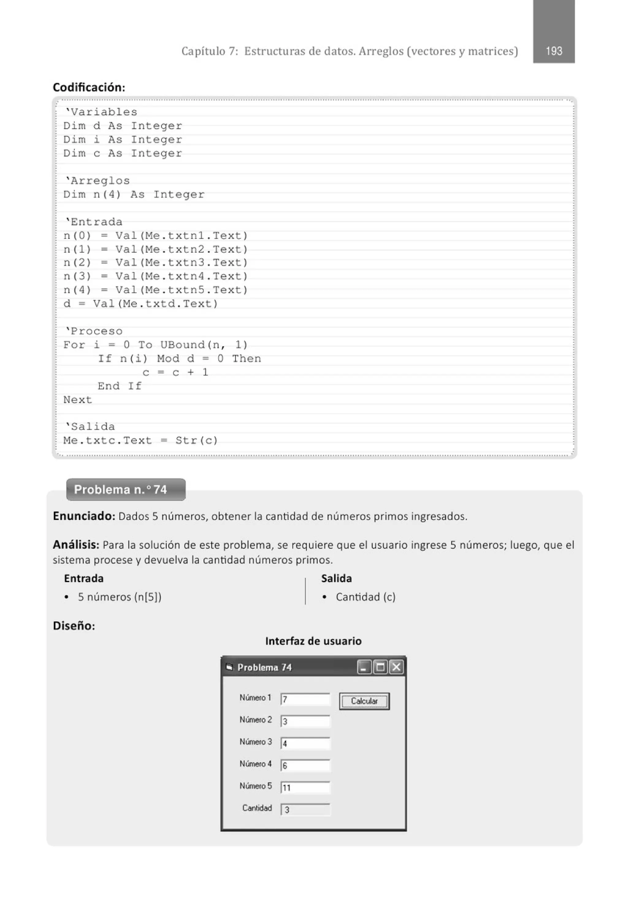 Capítulo 7: Estructuras de datos. Arreglos (vectores y matrices)
Codificación :
............................................................................................................................................................................................................
' Variabl es
Di m d As I nteger
Dim i As I nteger
Di m e As I nteger
' Arreglos
Di m n( 4) As I nteger
' Entrada
n( O) - Val (Me . txtnl . Te xt )
n(1) - Va1 (Me . t xtn2 . Text)
n (2 ) - Va1 (Me . txtn3 . Tex t )
n( 3 ) - Val (Me . t xtn4 . Te xt )
n( 4 ) - Val (Me . txtnS . Te xt )
d = Val (M
e . t xtd . Text )
' Proceso
For i = O To UBound (n , 1)
If n (i ) Mod d - O Then
e = e + 1
End If
Next
' Salida
M
e . t xtc . Text = Str (c )
.
... .......................................................................................................................................................................................................... .
Problema n.o74
Enunciado: Dados 5 números, obtener la cantidad de números primos ingresados.
Análisis: Para la solución de este problema, se requiere que el usuario ingrese 5 números; luego, que el
sistema procese y devuelva la cantidad números primos.
Entrada Salida
• 5 números (n[S)) • Cantidad (e)
Diseño:
Interfaz de usuario
, ., Problema 74 ~[Q)t:8]
N(rne<o1 17 1
1 CaictJiJ
Número 2 13
N(rne<o3 1
4
N(rne<o 4 ls
Número5 In
Contid<ld 13
 