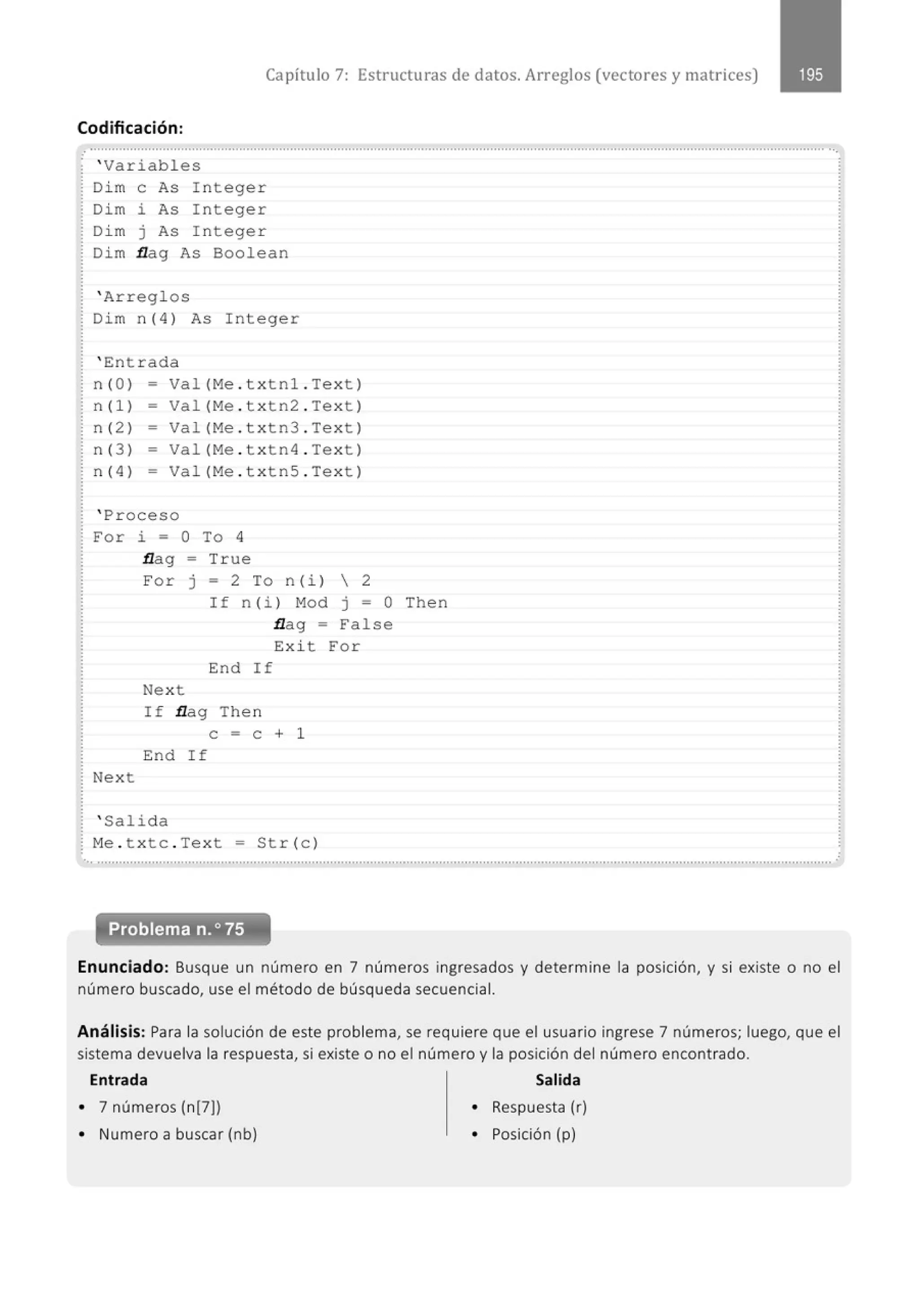Capítulo 7: Estructuras de datos. Arreglos (vectores y matr ices)
Codificación:
............................................................................................................................................................................................................
.
' Variabl es
Di m e As I nteger
Dim i As Integer
Di m j As I nteger
Di m flag As Boolean
' Arregl os
Dim n(4 ) As Integer
' En t rada
n (Ol = Val (Me . txtnl . Tex t )
n(l) - Val (Me . t x tn2 . Te x t )
n( 2 ) = Va l (Me . t x tn3 . Te xt )
n( 3 ) - Val(Me . t x tn4 . Tex t)
n( 4 ) - Val (Me . t x tnS . Te xt )
' Proceso
Fo r i = O To 4
flag = True
Next
For J = 2 To n (i)  2
Nex t
If n (i ) M
o d j =O Then
flag = False
Exi t For
End I f
I f flag Then
e = e + 1
End If
' Salida
Me . t x t c . Tex t = Str (c )
Enunciado: Busque un número en 7 números ingresados y determine la posición, y si existe o no el
número buscado, use el método de búsqueda secuencial.
Análisis: Para la solución de este problema, se requiere que el usuario ingrese 7 números; luego, que el
sistema devuelva la respuesta, si existe o no el número y la posición del número encontrado.
Entrada Salida
• 7 números (n[7J) • Respuesta (r)
• Numero a buscar (nb) • Posición (p)
 