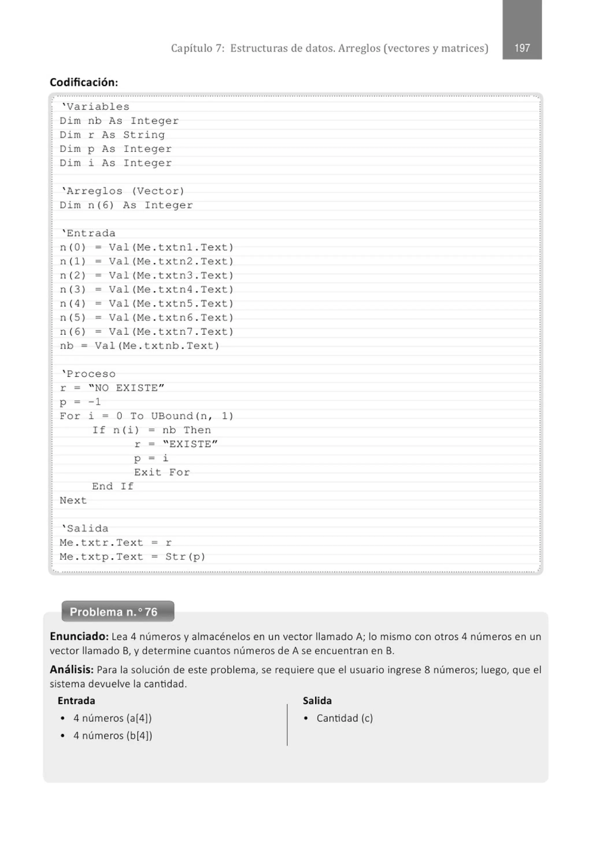 Capítulo 7: Estructuras de datos. Arreglos (vectores y matr ices)
Codificación:
' Variabl es
Di m nb As Integer
Dim r As String
Di m p As I nteger
Di m 2 As I nteger
' Arregl os (Vector)
Dim n(6 ) As Integer
' En t rada
n (O) = Val (Me . txtn1 . Tex t )
n (1) - Val (Me . t x tn2 . Te x t )
n (2 ) = Val (Me . t x tn3 . Te xt)
n (3 ) - Val(Me . t x tn4 . Tex t)
n (4 ) - Val (Me . t x tnS . Te xt )
n (5 ) = Va l (Me . t x tn6 . Te xt )
n (6 ) - Val (Me . t x tn7 . Te xt )
nb = Va l( Me . t x tnb . Tex t )
' Proceso
r =
p -
For
Next
" NO EXI STE"
- 1
2 - o To UBound (n ,
I f n (i ) = nb The n
r - " EXISTE"
p - i
Exi t For
End If
' Salida
M
e . t x t r . Tex t = r
M
e . t x tp . Tex t = St r( p )
1 )
.' ............................................................................................................................................................................................................
Enunciado: Lea 4 números y almacénelos en un vector llamado A; lo mismo con otros 4 números en un
vector llamado B, y determine cuantos números de A se encuentran en B.
Análisis: Para la solución de este problema, se requiere que el usuario ingrese 8 números; luego, que el
sistema devuelve la cantidad.
Entrada Salida
• 4 números (a[4)) • Cantidad (e)
• 4 números (b[4))
 