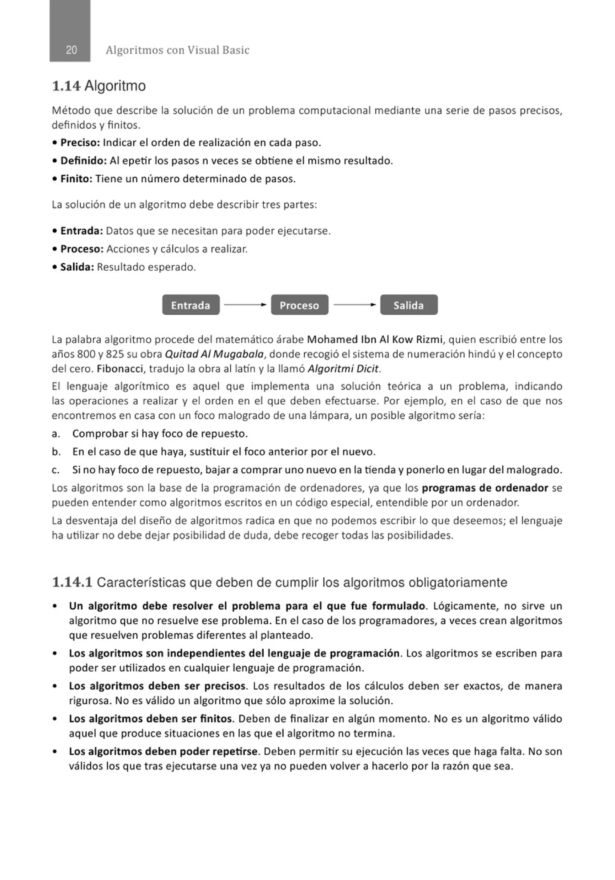 Algoritmos con Visual Basic
1.14 Algoritmo
Método que describe la solución de un problema computacional mediante una serie de pasos precisos,
definidos y finitos.
• Preciso: Indicar el orden de realización en cada paso.
• Definido: Al epetir los pasos n veces se obtiene el mismo resultado.
• Finito: Tiene un número determinado de pasos.
La solución de un algoritmo debe describir tres partes:
• Entrada: Datos que se necesitan para poder ejecutarse.
• Proceso: Acciones y cálculos a realizar.
• Salida: Resultado esperado.
Entrada Proceso Salida
la palabra algoritmo procede del matemático árabe Mohamed lbn Al Kow Rizmi, quien escribió entre los
años 800 y 825 su obra Quitad Al Mugaba/a, donde recogió el sistema de numeración hindú y el concepto
del cero. Fibonacci, tradujo la obra al latín y la llamó Algoritmi Oicit.
El lenguaje algorítmico es aquel que implementa una solución teórica a un problema, indicando
las operaciones a realizar y el orden en el que deben efectuarse. Por ejemplo, en el caso de que nos
encontremos en casa con un foco malogrado de una lámpara, un posible algoritmo sería :
a. Comprobar si hay foco de repuesto.
b. En el caso de que haya, sustituir el foco anterior por el nuevo.
c. Si no hay foco de repuesto, bajar a comprar uno nuevo en la tienda y ponerlo en lugar del malogrado.
los algoritmos son la base de la programación de ordenadores, ya que los programas de ordenador se
pueden entender como algoritmos escritos en un código especial, entendible por un ordenador.
la desventaja del diseño de algoritmos radica en que no podemos escribir lo que deseemos; el lenguaje
ha utilizar no debe dejar posibilidad de duda, debe recoger todas las posibilidades.
1.14.1 Características que deben de cumplir los algoritmos obligatoriamente
• Un algoritmo debe resolver el problema para el que fue formulado. Lógicamente, no sirve un
algoritmo que no resuelve ese problema. En el caso de los programadores, a veces crean algoritmos
que resuelven problemas diferentes al planteado.
• Los algoritmos son independientes del lenguaje de programación. l os algoritmos se escriben para
poder ser utilizados en cualquier lenguaje de programación.
• Los algoritmos deben ser precisos. Los resultados de los cálculos deben ser exactos, de manera
rigurosa. No es válido un algoritmo que sólo aproxime la solución.
• Los algoritmos deben ser finitos. Deben de finalizar en algún momento. No es un algoritmo válido
aquel que produce situaciones en las que el algoritmo no termina.
• Los algoritmos deben poder repetirse. Deben perm itir su ejecución las veces que haga falta. No son
válidos los que tras ejecutarse una vez ya no pueden volver a hacerlo por la razón que sea.
 
