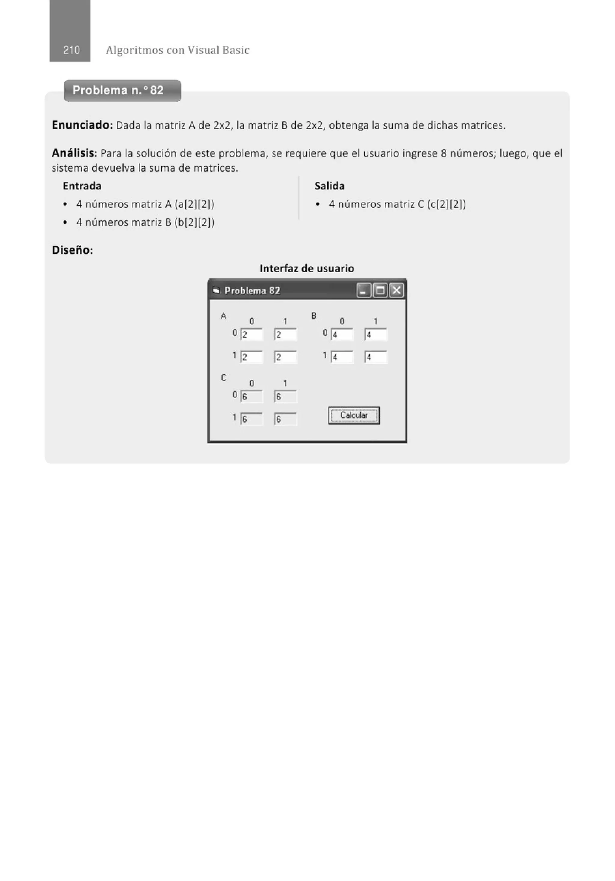 Algoritmos con Visual Basic
Problema n.o 82
Enunciado: Dada la matriz A de 2x2, la matriz B de 2x2, obtenga la suma de dichas matrices.
Análisis: Para la solución de este problema, se requiere que el usuario ingrese 8 números; luego, que el
sistema devuelva la suma de matrices.
Entrada Salida
• 4 números matriz A (a(2][2)) • 4 números matrizC (cl2][2))
• 4 números matriz B (b(2][2))
Diseño:
Interfaz de usuario
.. Problema 82 ~(QJ[EJ
A
o 1 B
o 1
orr- rr- o¡¡- ¡¡-
1rr- rr- 1¡¡- ¡¡-
e o 1
or r
1r r 1
[_ 6íé.ular J
I
 