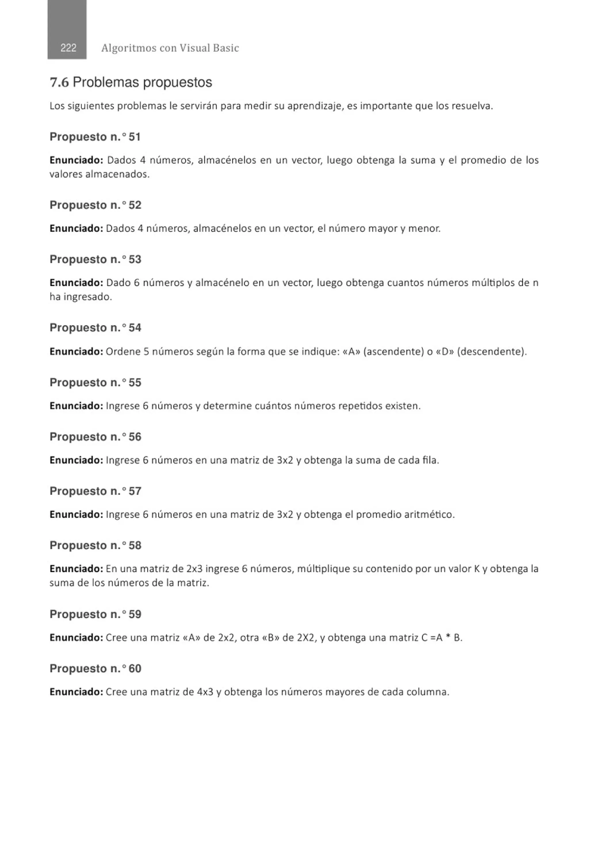 Algoritmos con Visual Basic
7.6 Problemas propuestos
Los siguientes problemas le servirán para medir su aprendizaje, es importante que los resuelva.
Propuesto n.o 51
Enunciado: Dados 4 números, almacénelos en un vector, luego obtenga la suma y el promedio de los
valores almacenados.
Propuesto n.o52
Enunciado: Dados 4 números, almacénelos en un vector, el número mayor y menor.
Propuesto n.o53
Enunciado: Dado 6 números y almacénelo en un vector, luego obtenga cuantos números múltiplos de n
ha ingresado.
Propuesto n.o54
Enunciado: Ordene 5 números según la forma que se indique: «A» (ascendente) o «D» (descendente).
Propuesto n.o55
Enunciado: Ingrese 6 números y determine cuántos números repetidos existen.
Propuesto n.o56
Enunciado: Ingrese 6 números en una matriz de 3x2 y obtenga la suma de cada fila.
Propuesto n.o57
Enunciado: Ingrese 6 números en una matriz de 3x2 y obtenga el promedio aritmético.
Propuesto n.o58
Enunciado: En una matriz de 2x3 ingrese 6 números, múltiplique su contenido por un valor Ky obtenga la
suma de los números de la matriz.
Propuesto n.o59
Enunciado: Cree una matriz «A» de 2x2, otra «B» de 2X2, y obtenga una matriz C =A * B.
Propuesto n.o60
Enunciado: Cree una matriz de 4x3 y obtenga los números mayores de cada columna.
 