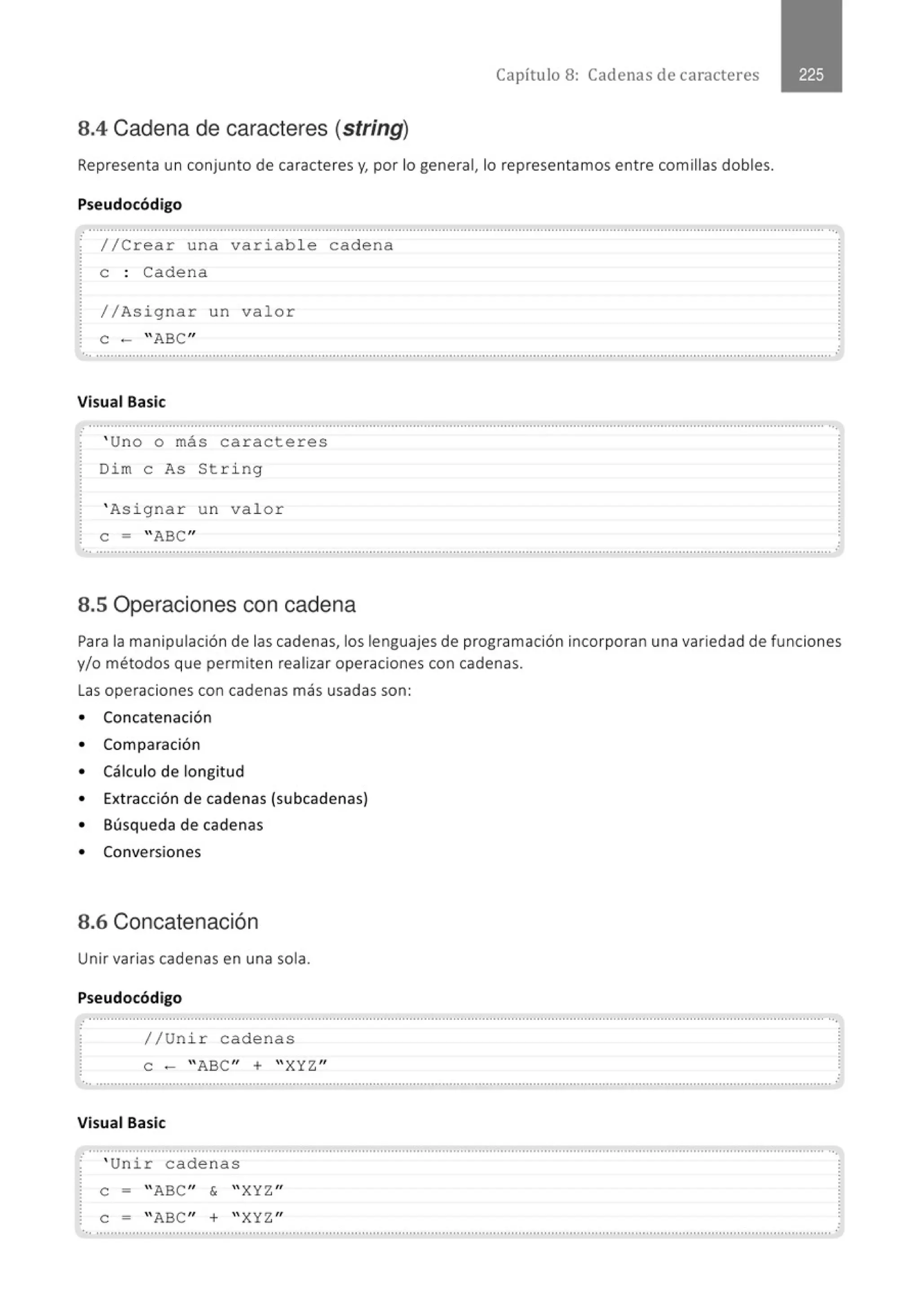 Capítulo 8: Cadenas de caracteres
8.4 Cadena de caracteres (string)
Representa un conjunto de caracteres y, por lo general, lo representamos entre comillas dobles.
Pseudocódigo
.............................' ...............................................................................................................................' ...............................................
//Crear una variable cadena
e : Cadena
//Asignar un valor
e - "ABC"
Visual Basic
' Uno o más caracteres
Dim e As String
' Asignar u n valor
e = ''ABC"
............................................................................................................................................................................................................
8.5 Operaciones con cadena
.
Para la manipulación de las cadenas, los lenguajes de programación incorporan una variedad de funciones
y/o métodos que permiten realizar operaciones con cadenas.
Las operaciones con cadenas más usadas son:
• Concatenación
• Comparación
• Cálculo de longitud
• Extracción de cadenas (subcadenas)
• Búsqueda de cadenas
• Conversiones
8.6 Concatenación
Unir varias cadenas en una sola.
Pseudocódigo
.............." ......................................................................................................................................................................................... ··.
//Un ir cadenas
e - ''ABC'' + ''XYZ ''
Visual Basic
.......................................................................................................................................................................................................... ··.
. ' Unir cade nas
e = "ABC'' & ''XYZ ''
e = ''ABC'' + ''XYZ ''
 