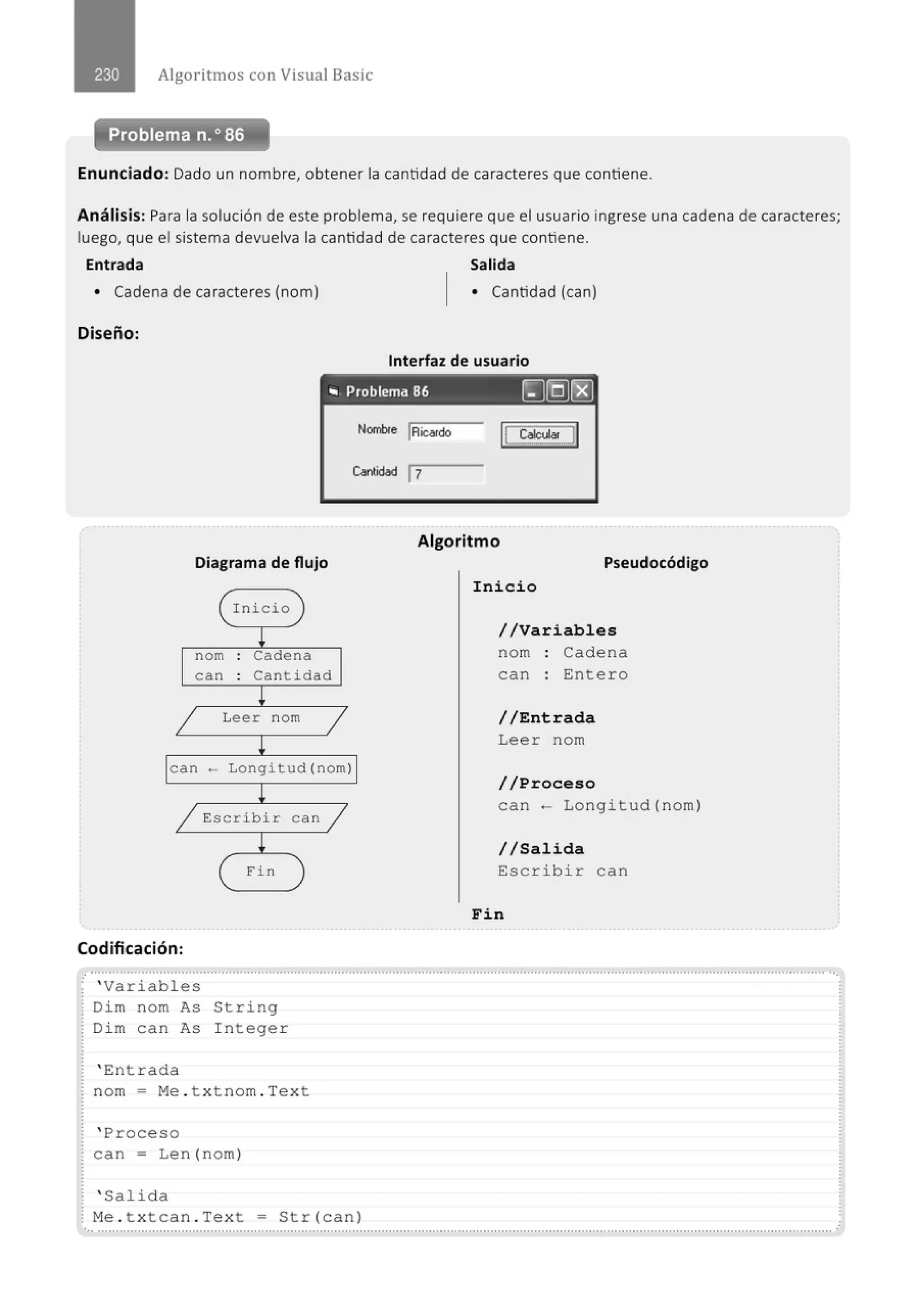 Algoritmos con Visual Basic
Problema n.o 86
Enunciado: Dado un nombre, obtener la cantidad de caracteres que contiene.
Análisis: Para la solución de este problema, se requiere que el usuario ingrese una cadena de caracteres;
luego, que el sistema devuelva la cantidad de caracteres que contiene.
Entrada Salida
• Cadena de caracteres (nom) • Cantidad (can)
Diseño:
Interfaz de usuario
.. Problema 86 ~rg)~
Diagrama de flujo
Inicio
!
nom . Cadena
.
can . Cantidad
.
!
1 Leer nom
1
!
can - Longitud (nom)
!
1 Escribir
!
( Fin
Codificación:
' Variables
Dim nom As String
Dim can As In tege r
' Entrada
can 1
nom = Me . t xtnom . Text
' Proceso
can= Len(nom)
' Salida
Nombfe IRic<!rdo
Cantidad 1
7
Algoritmo
Pseudocódigo
Inicio
//Variables
nom · Cadena
can : Entero
//Entrada
Leer nom
//Proceso
can - Longitud(nom)
//Salida
Escrib i r can
Fin
Me . t xtcan . Text = Str(can)
..........................................................................................................................." ................................................................................
 