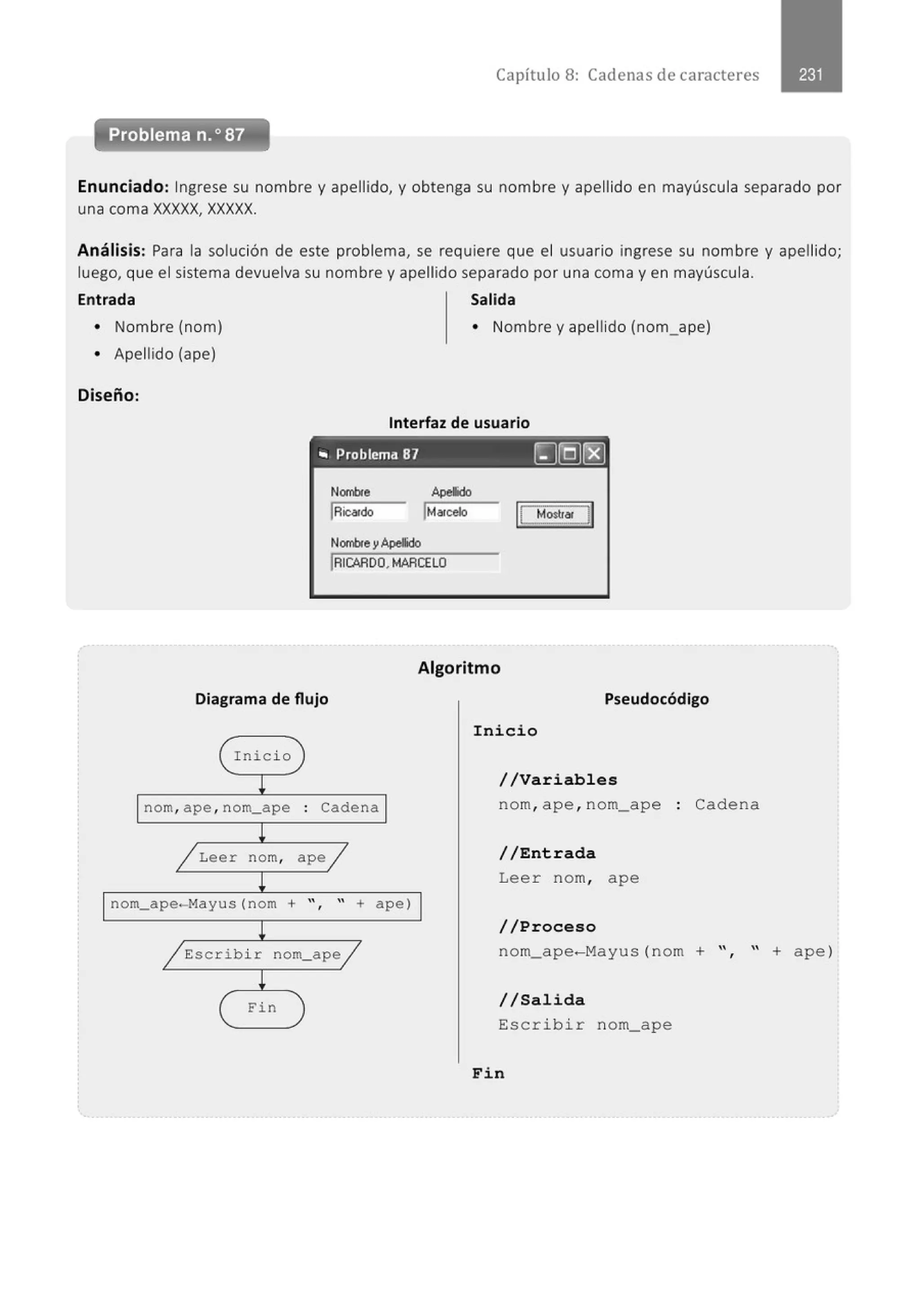 Capítulo 8: Cadenas de caracteres
Enunciado: Ingrese su nombre y apellido, y obtenga su nombre y apellido en mayúscula separado por
una coma XXXXX, XXXXX.
Análisis: Para la solución de este problema, se requiere que el usuario ingrese su nombre y apellido;
luego, que el sistema devuelva su nombre y apellido separado por una coma y en mayúscula.
Entrada Salida
• Nombre (nom)
• Apellido (ape)
Diseño:
• Nombre y apellido (nom_ape)
Interfaz de usuario
• Problema 87 ~]Q)(8]
Nombfe
IRica~do
NombfeyApellido
Apeldo
IMarcelo
!RICARDO, MARCELO
Algoritmo
Diagrama de flujo Pseudocódigo
( Inicio
~
nom, ape , nom_ape ' Cadena
.
l
/ Leer nom, ape/
~
nom_ape-Mayus(nom + " " + a pe)
'
l
~Escribir nom_ape~
~
( Fin
Inicio
//Variables
nom, ape ,nom_ape
//Entrada
Leer nom, ape
//Proceso
Cadena
nom_ape-Mayus (nom + ", " + ape)
//Salida
Escribir nom_ape
Fin
 