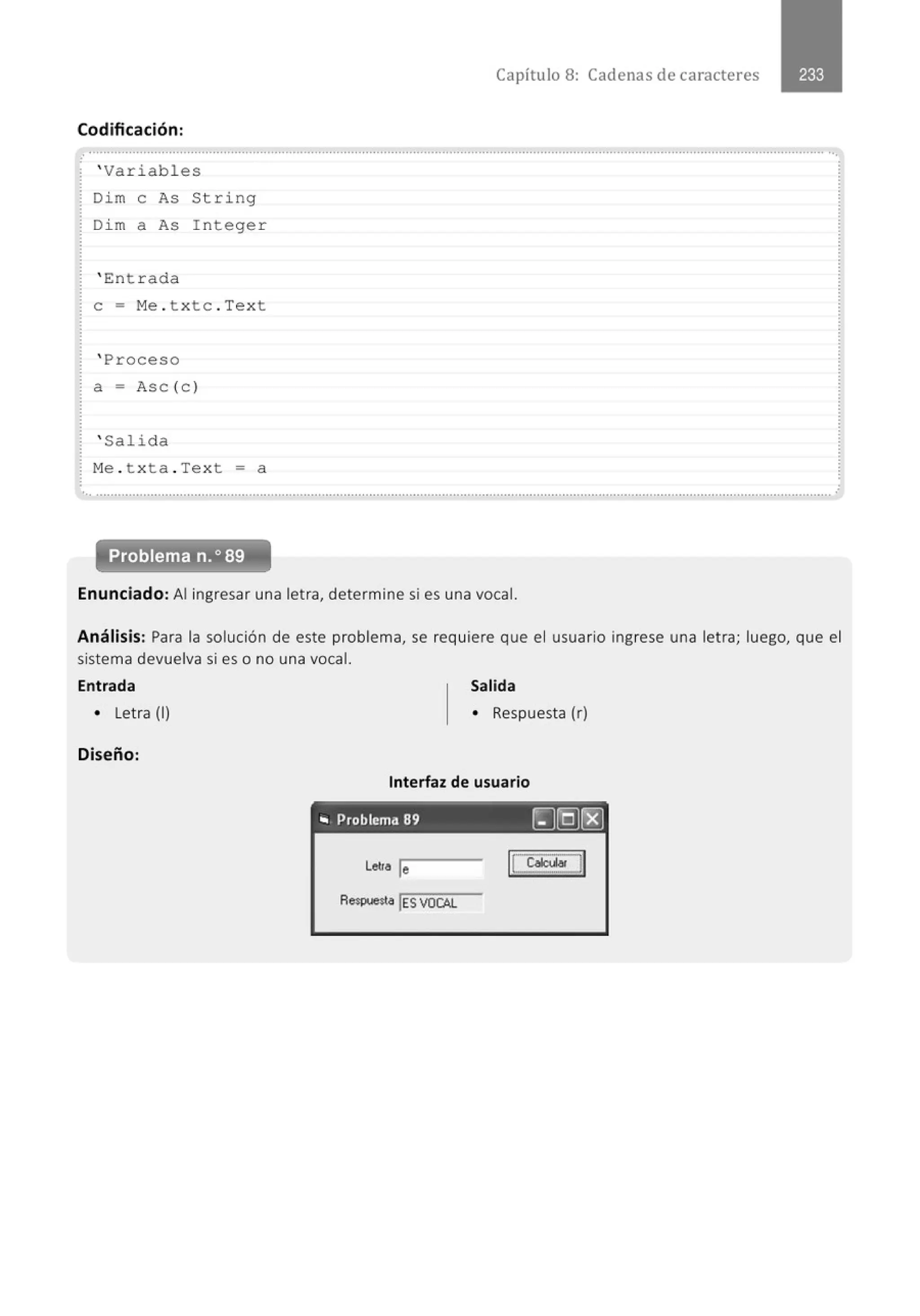 Capítulo 8: Cadenas de caracteres
Codificación:
......................................' ...............................................................................................................................' .......................................
' Variabl e s
Dim e As St ri ng
Di m a As I ntege r
' E:nt r ada
e = Me . t xtc . Text
' Proceso
a= Asc (c )
' Salida
M
e . t xta . Text =a
... .......................................................................................................................................................................................................... .
Problema n.o 89
Enunciado: Al ingresar una letra, determine si es una vocal.
Análisis: Para la solución de este problema, se requiere que el usuario ingrese una letra; luego, que el
sistema devuelva si es o no una vocal.
Entrada
• Letra (1)
Diseño:
Salida
• Respuesta (r)
Interfaz de usuario
--- - - - - - - - -
.. Problema 89 ~]Q)~
Letra le
Respuesta lES VOCAL
 