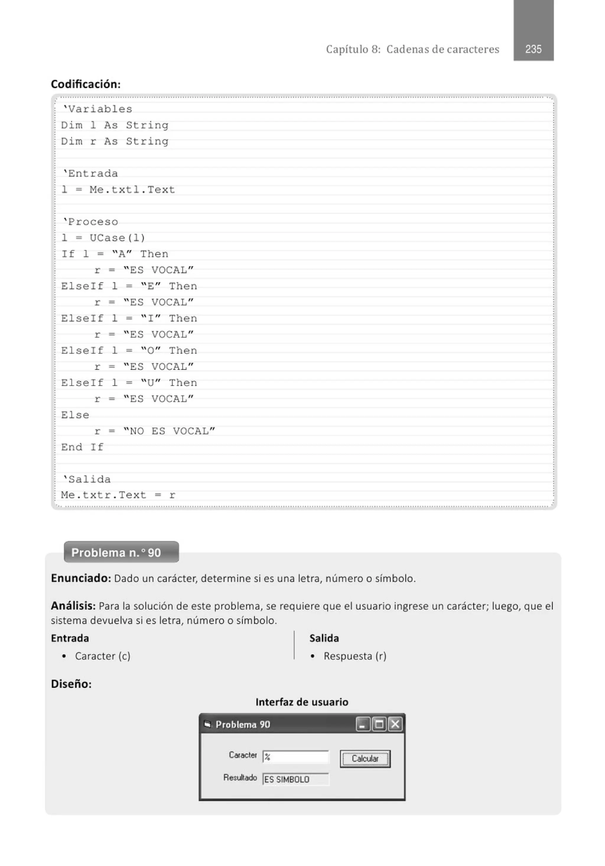Capítulo 8: Cadenas de caracteres
Codificación:
: ................................................................................................................................., ..............................................., ..........................•
: ' Variables
: Dim 1 As String
: Dim r As String
' Entrada
1 = Me . txtl . Text
' Proceso
1 = UCase(! )
If 1 = " A" Then
r = " ES VOCAL"
! E l seif l = " E" Then
r = " ES VOCAL"
! E l seif l = " ! " Then
r = " ES VOCAL"
: Else!f 1 = "O" Then
r = " ES VOCAL"
! Elseif 1 = " U" Then
r = " ES VOCAL"
! Else
r = "NO ES VOCAL"
End If
' Salida
! Me . t x tr . Text = r
'•· ...........................................................................................................................................................................................................
Problema n.o 90
Enunciado: Dado un carácter, determine si es una letra, número o símbolo.
Análisis: Para la solución de este problema, se requiere que el usuario ingrese un carácter; luego, que el
sistema devuelva si es letra, número o símbolo.
Entrada Salida
• Caracter (e) • Respuesta (r)
Diseño:
Interfaz de usuario
"' Problema 90 rg(Q)[8]
Car~er l:r.
Resulado !ES SIMBOLO
 