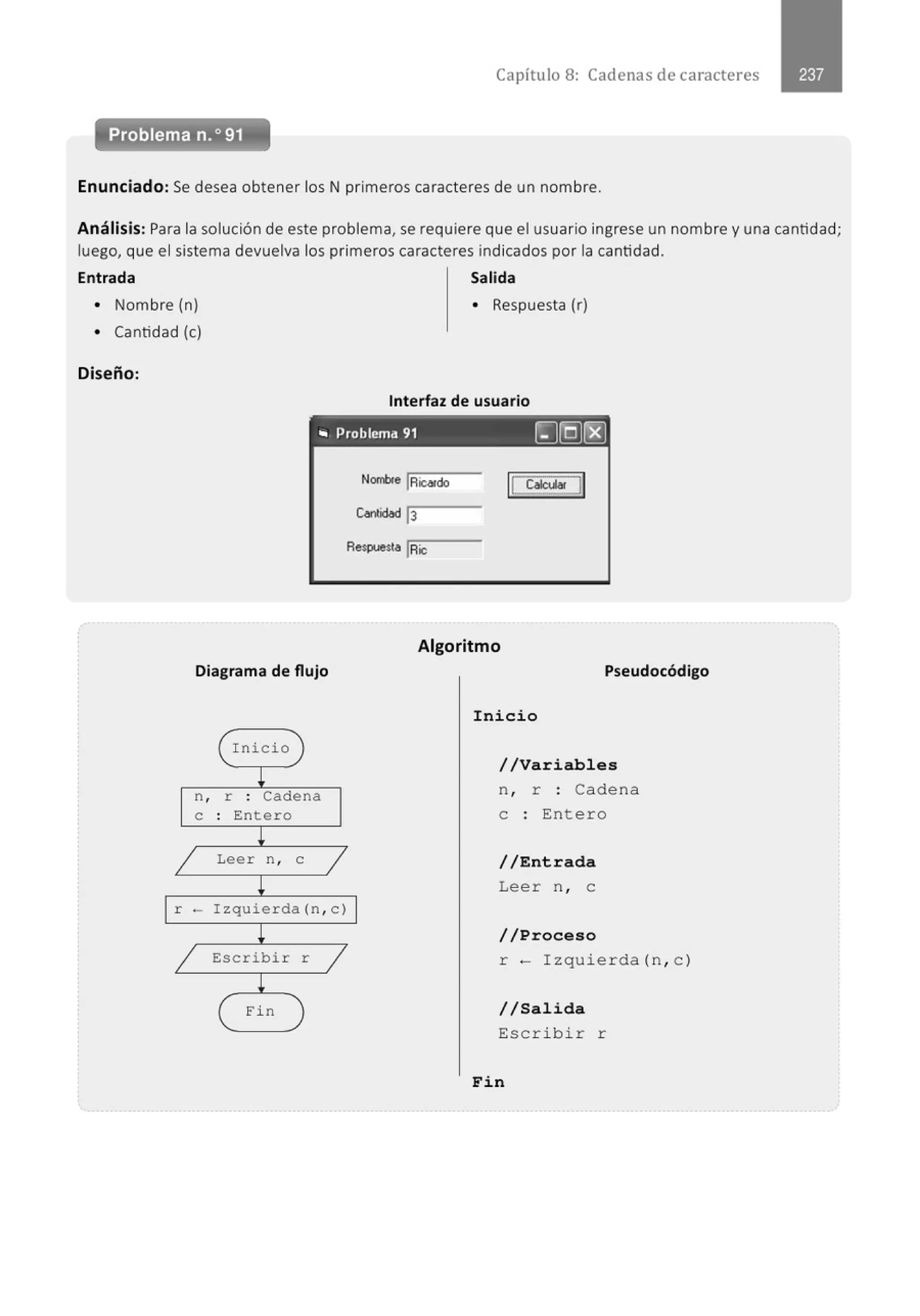 Capítulo 8: Cadenas de caracteres
-
Problema n.o 91
Enunciado: Se desea obtener los N primeros caracteres de un nombre.
Análisis: Para la solución de este problema, se requiere que el usuario ingrese un nombre y una cantidad;
luego, que el sistema devuelva los primeros caracteres indicados por la cantidad.
Entrada Salida
• Nombre (n) • Respuesta (r)
• Cantidad (e)
Diseño:
Interfaz de usuario
- - - - - - - - - - - -
.. Problema 91 ~I:QJ~
Nombre IRic«do
Respuesta IRic
Algoritmo
Diagrama de flujo Pseudocódigo
( Inicio )
~
n , r . Cadena
.
e : Entero
¡
1 Leer n , e
1
~
1 r ·- Izquierda (n , e) 1
~
1 Escribir r 1
¡
( Fin )
Inicio
//Variables
n , r : Cadena
e : Entero
//Entrada
Leer n , e
//Proceso
r- I zquier da (n, c )
//Salida
Escribir r
Fin
 