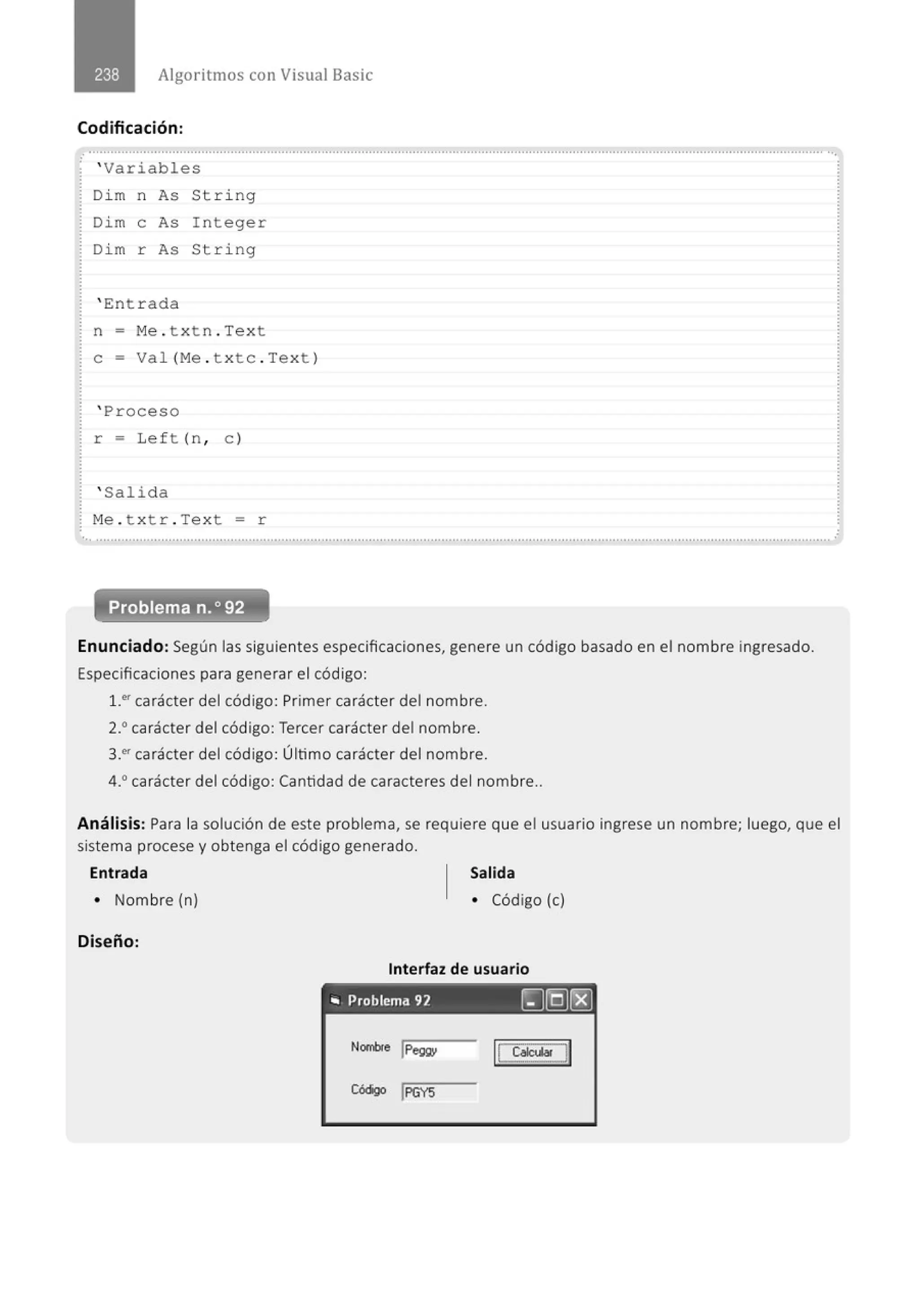 Algoritmos con Visual Basic
Codificación:
.............................................................................................................................................................................................................
' Variables
Di m n As String
Dim e As I nteger
Di m r As String
' Ent r ada
· n = Me . t x t n . Tex t
: e - Va 1 (Me . t x te . Tex t )
' Proceso
r = Left (n , e)
' Salida
M
e . t x tr . Tex t = r
... .......................................................................................................................................................................................................... .
Problema n.o 92
Enunciad o: Según las siguientes especificaciones, genere un código basado en el nombre ingresado.
Especificaciones para generar el código:
¡_er carácter del código: Primer carácter del nombre.
2.0
carácter del código: Tercer carácter del nombre.
3!' carácter del código: Último carácter del nombre.
4.0
carácter del código: Cantidad de caracteres del nombre..
Análisis: Para la solución de este problema, se requiere que el usuario ingrese un nombre; luego, que el
sistema procese y obtenga el código generado.
Entrada Salida
• Nombre (n) • Código (e)
Diseño:
Interfaz de usuario
'" Problema 92 [J(g)(8]
Nombre JPeg¡¡y
I!~~·J
Cóógo J
PGYS
 