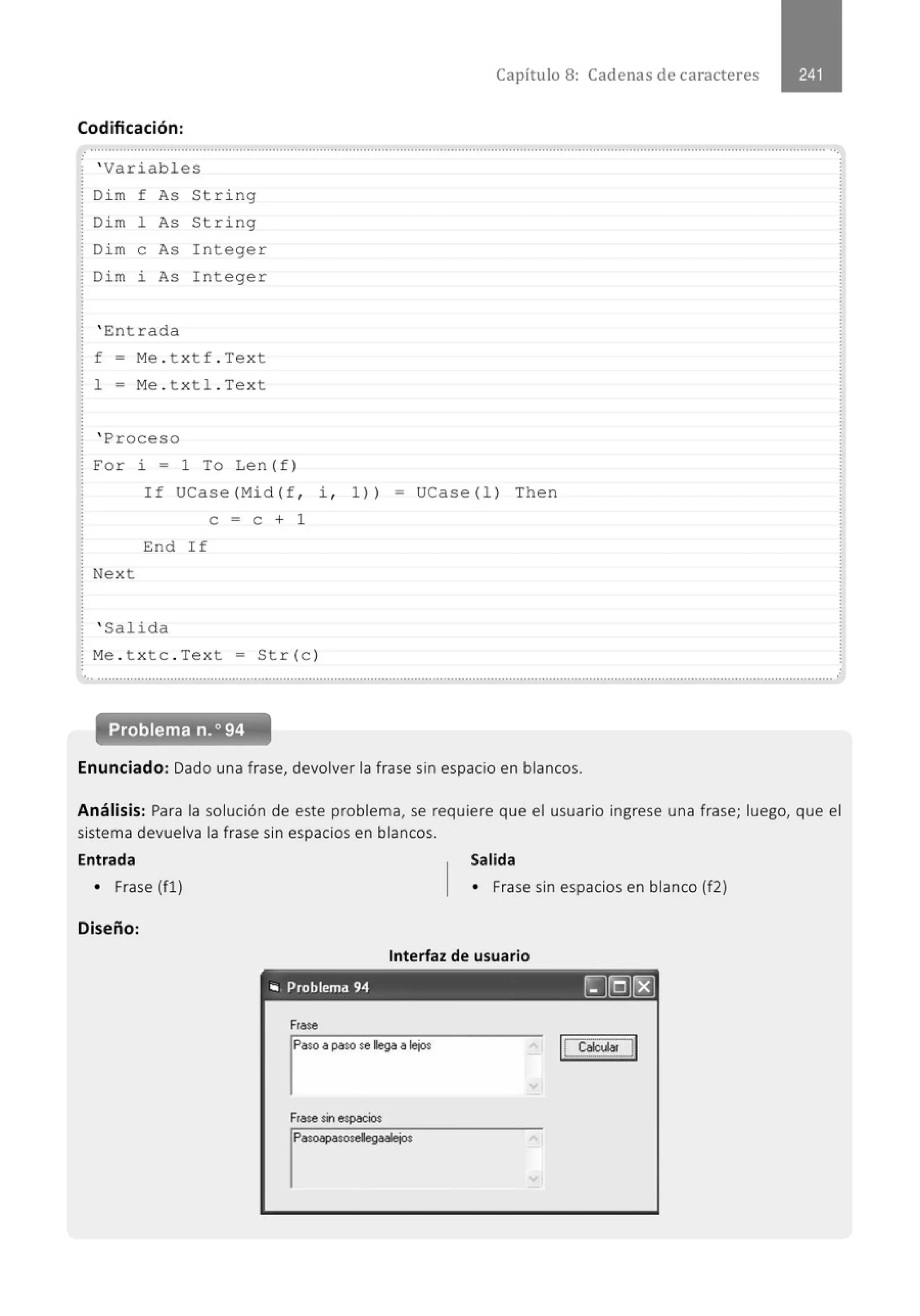 Codificación:
' Variables
Di m f As String
Dim 1 As Stri ng
Di m e As I n teger
Dim i As I n teger
' Entrada
f - Me . t x tf . Te x t
1 = M
e . t x tl . Text
' Pro ceso
Capítulo 8: Cadenas de caracteres
For i = 1 To Len (f )
If UCas e (Mid (f , 1 , 1 )) - UCase( l l Th e n
e = e + 1
End If
Nex t
' Salida
M
e . t x tc . Te x t = St r( c )
... .......................................................................................................................................................................................................... .·
Enunciado: Dado una frase, devolver la frase sin espacio en blancos.
Análisis: Para la solución de este problema, se requiere que el usuario ingrese una frase; luego, que el
sistema devuelva la frase sin espacios en blancos.
Entrada Salida
• Frase (fl) • Frase sin espacios en blanco (f2)
Diseño:
Interfaz de usuario
"' Problema 94 [J[Q)r8)
Frase
lp
aso a paso se llega a lejos
Frase sinespacios
lp
asoapasosellegaalejos
 