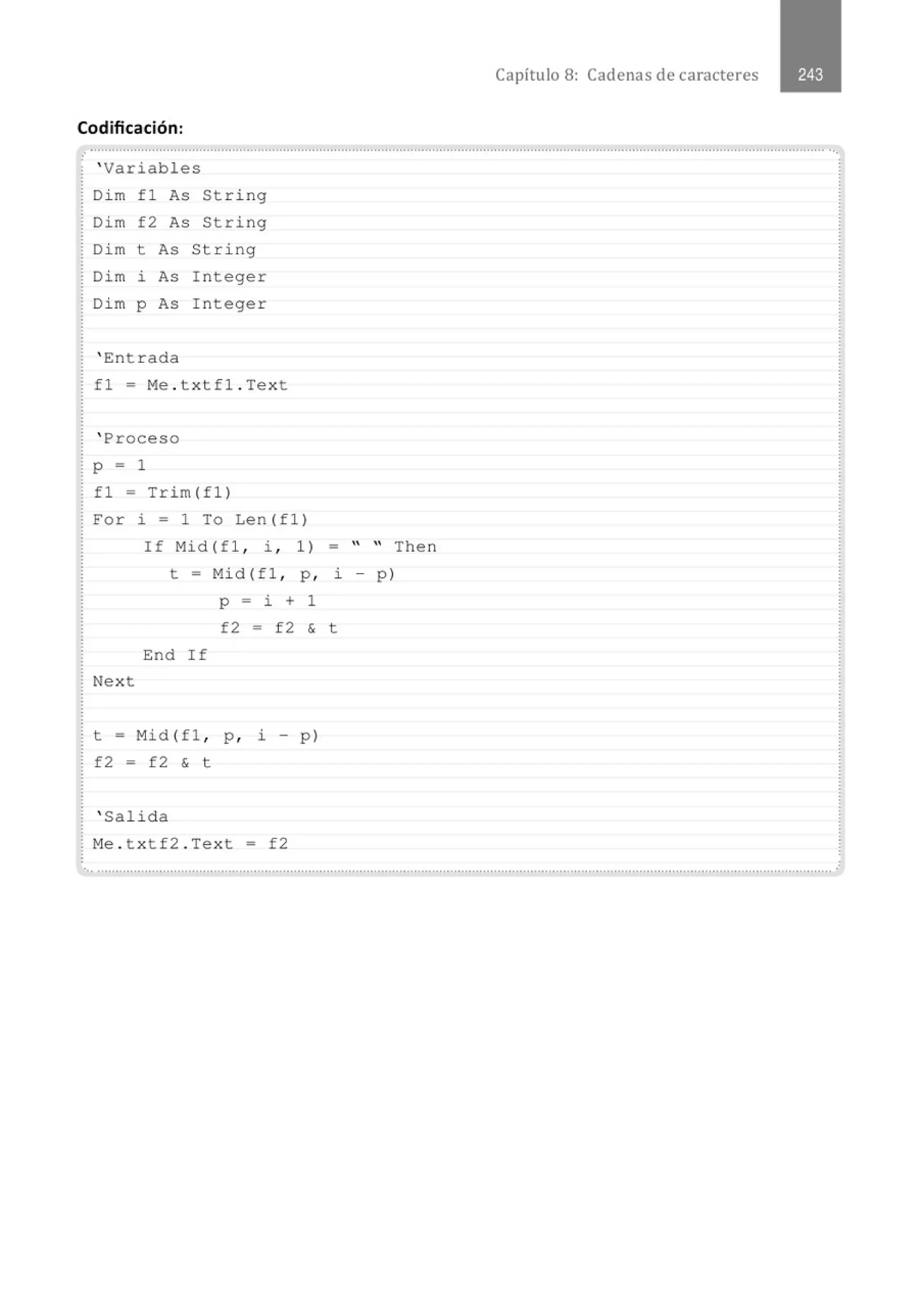 Capítulo 8: Cadenas de caracteres
Codificación:
.·............................................................................................................................................................................................................
' Variables
Dim f1 As String
Dim f2 As String
Dim t As String
Dim i As Integer
Dim p As Integer
' Entrada
fl = Me . txtfl . Text
' Proceso
p = 1
f1 = T r im (f1)
For i = 1 To Len(fl)
If Mid (fl , ~ , 1)
t - Mid (fl , p ,
p - i + 1
f2 - f2 &
End If
Next
t = Mid(fl , p , i - p)
f2 = f2 & t
' Salida
Me . txtf2 . Text = f2
= " " Then
~ - p)
t
..............................................................................................................................................................................................................
 