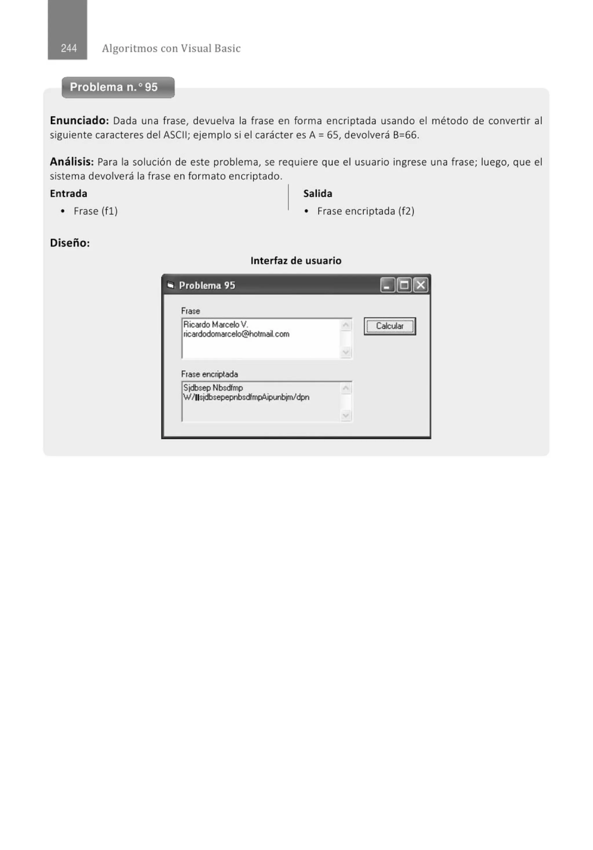 Algoritmos con Visual Basic
Problema n.o 95
Enunciado: Dada una frase, devuelva la frase en forma encriptada usando el método de convertir al
siguiente caracteres del ASCII; ejemplo si el carácter es A= 65, devolverá 6=66.
Análisis: Para la solución de este problema, se requiere que el usuario ingrese una frase; luego, que el
sistema devolverá la frase en formato encriptado.
Entrada Salida
• Frase (fl)
Diseño:
• Frase encriptada (f2)
Interfaz de usuario
"' Problema 95 ~(Q]r8]
Ftase
Ricatdo MatceloV.
ticatdodomatcelo@hotmai.com
Ftaseenctiptada
 