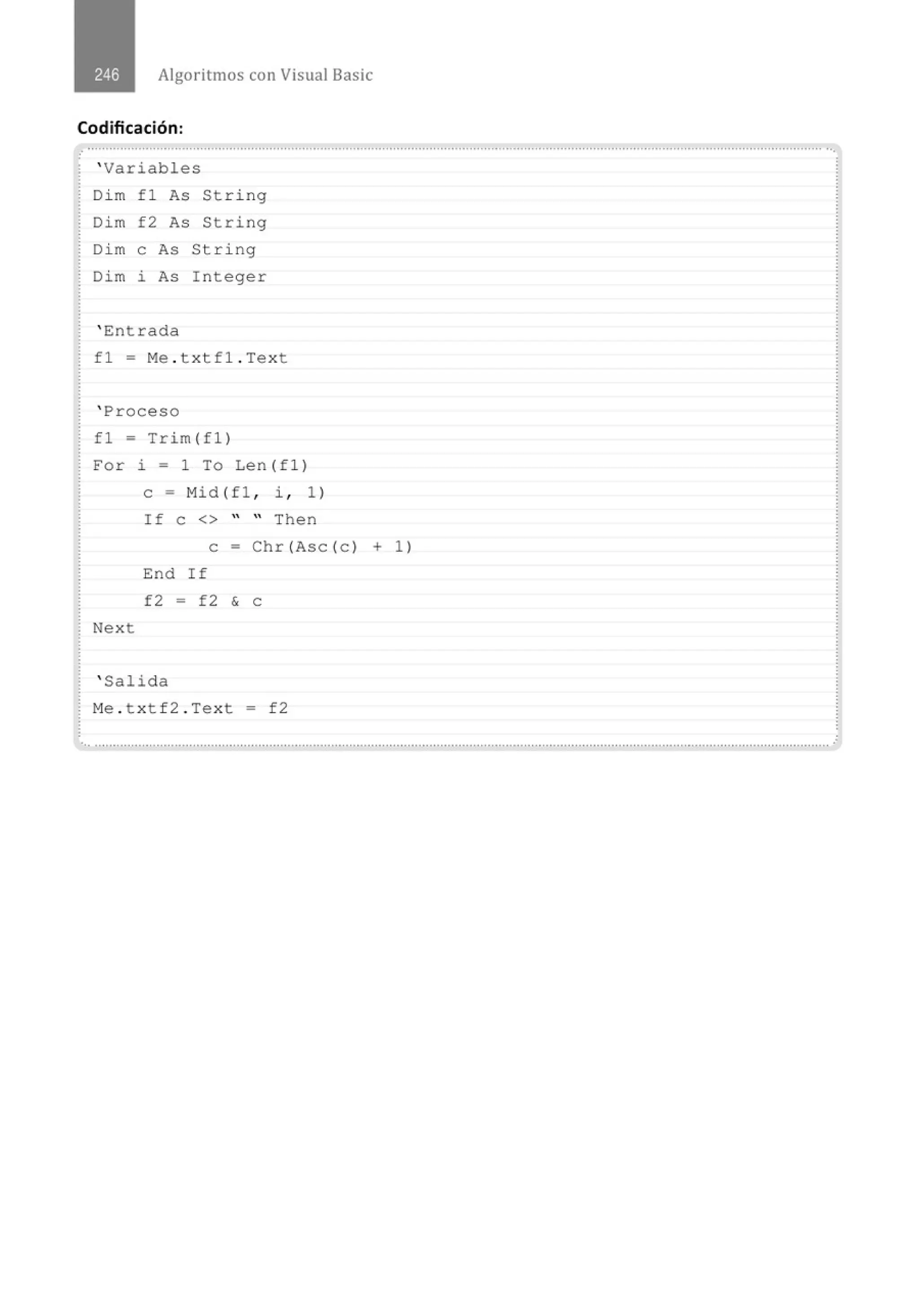 Algoritmos con Visual Basic
Codificación:
' Variables
Di m fl As String
Dim f2 As String
Di m e As St r ing
Dim i As Integer
' Entrada
f 1 = Me . t xtf1 . Tex t
' Proceso
fl = Trim(fl)
For i = 1 To Len (f1 )
e = Mid (fl , i , 1)
If e <> " " Then
e = Chr (Ase ( e ) + 1)
End If
f2 = f2 & e
Next
' Salida
M
e . t x tf2 . Tex t = f2
...........................................................................................................················................" ·······················.........................................
·
 